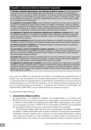 RECUADRO 1: EL ROL DE LOS SOCIOS EN SEGUIMIENTO Y EVALUACIÓN
     La autoridad coordinadora gubernamental y otros ministerios del gobierno nacional (por ejemplo, planificación
     o finanzas) suelen tener la responsabilidad general del seguimiento y la evaluación de las actividades de
     desarrollo, tal como se describe en el Marco de Asistencia de las Naciones Unidas para el Desarrollo (MANUD)
     y en el programa del país del PNUD. Su posición hace que puedan coordinar con facilidad el diseño y apoyo
     de las actividades de seguimiento y evaluación, especialmente el examen anual, y tomar medidas basadas
     en las conclusiones de las evaluaciones.
     Los organismos de las Naciones Unidas proveen información socioeconómica de base sobre la población y
     los grupos de beneficiarios en lugares donde el PNUD se ha instalado recientemente o tiene una presencia
     reducida. Los organismos de las Naciones Unidas comparten objetivos en el Análisis Conjunto del País (ACP)
     y el Marco de Asistencia de las Naciones Unidas para el Desarrollo (MANUD).Proveen apoyo técnico a las
     evaluaciones y el seguimiento y también pueden proveer información acerca de efectos.
     Los organismos de ejecución (las instituciones designadas para administrar el proyecto) están a cargo
     de la gestión del proyecto y de la producción de productos. Dichas instituciones proporcionan información
     técnica crítica sobre el efecto y la situación de desarrollo, la eficacia de la estrategia de implementación y
     cómo se producen los productos.
     Los grupos de beneficiarios proveen información sobre la relevancia y la calidad de los productos o servicios
     mediante las reuniones y consultas con los interesados. También proveen apoyo técnico durante las evaluaciones.
     Las oficinas nacionales de estadística son importantes fuentes de información,además de proporcionar
     pericia en la recolección y análisis de datos.
     Las universidades, centros de investigación y empresas consultoras son posibles suministradores de
     técnicas y conocimientos de seguimiento y evaluación y también son capaces de ofrecer capacitación en una
     gama de conocimientos y técnicas de evaluación. También disponen de conocimiento en áreas sustantivas
     que pueden ayudar al análisis de efectos.
     La sociedad civil puede desempeñar un importante papel en el uso de la información y de las conclusiones
     obtenidas en el seguimiento y la evaluación,promoviendo un debate informado sobre políticas públicas.La
     sociedad civil puede también proveer percepciones útiles acerca de los efectos.
     Los organismos de asistencia para el desarrollo pueden adquirir capacidad para el seguimiento y la evaluación
     mediante la provisión de asistencia técnica, incluyendo el asesoramiento, expertos,organización de seminarios,
     capacitación, identificación de consultores calificados y la preparación de material de orientación, incluidos
     ejemplos de estudios de casos. Dichos organismos también brindan información sobre efectos y productos y
     ejercen influencia en la política.


     tales como un edificio, un documento de análisis o un programa de capacitación. En el
     pasado, este tipo de asistencia era a menudo subestimada en la planificación, el análisis y
     la documentación de la programación y el desempeño. Actualmente se reconoce como un
     insumo importante para el logro de resultados, en un cambio de énfasis producido por el
     uso de la gestión basada en resultados y la adopción de los Planes de Actividades del
     Administrador (2001-2003), en que ambos destacan la asistencia de apoyo.

     La asistencia de apoyo incluye:

     1. Asesoramiento y diálogo de políticas
        El asesoramiento y el diálogo de políticas son fundamentales en el esfuerzo del
        PNUD de asistir a los países a progresar en su desarrollo- una posición enunciada en
        los Planes de Actividades del Administrador (2001-2003). Ello introduce otro cambio
        en la percepción que tiene el PNUD de sus actividades: El PNUD está cambiando
        de una política basada en proyectos a proyectos basados en una política.
            En términos de análisis, debe observarse que el asesoramiento de políticas y el diálogo
        de políticas se hallan relacionados entre sí, pero son distintos. El examen del asesoramiento
        de políticas requiere estudiar cómo se provee a los interesados información y análisis
        sobre opciones de política y luego considerar su impacto desde una perspectiva de
        desarrollo humano. En cambio, el examen del diálogo de políticas requiere analizar el


                                                           M A N UAL DE SEGUIMIENTO Y EVA L UACIÓN DE RESULTADOS
14
 