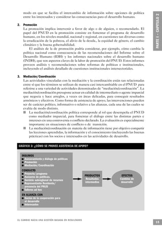 modo en que se facilita el intercambio de información sobre opciones de política
            entre los interesados y considerar las consecuencias para el desarrollo humano.

2. Promoción
   La promoción implica intervenir a favor de algo o de alguien, o recomendarlo. El
   papel del PNUD en la promoción consiste en fomentar el programa de desarrollo
   humano, en los niveles mundial, nacional y regional, en cuestiones tan diversas como
   la erradicación de la pobreza, el alivio de la deuda., la equidad de género, el cambio
   climático y la buena gobernabilidad.
        El análisis de la de promoción podría considerar, por ejemplo, cómo cambia la
   política nacional como consecuencia de las recomendaciones del Informe sobre el
   Desarrollo Humano (IDH) y los informes nacionales sobre el desarrollo humano
   (INDH), que son aspectos claves de la labor de promoción del PNUD. Estos informes
   proveen análisis y recomendaciones sobre reformas de políticas e institucionales,
   incluyendo el análisis detallado de cuestiones institucionales intersectoriales.

3. Mediación/Coordinación
       Las actividades vinculadas con la mediación y la coordinación están tan relacionadas
       entre sí que los términos se utilizan de manera casi intercambiable en el PNUD para
       referirse a una variedad de actividades denominadas de “mediación/coordinación”. La
     mediación/coordinación presupone actuar en calidad de intermediario o agente imparcial
     que negocia y hace arreglos, a veces en áreas delicadas, para conseguir resultados
     armónicos y efectivos. Como forma de asistencia de apoyo, las intervenciones pueden
     ser de carácter político, informativo o relativo a las alianzas, cada una de las cuales se
     evalúa de modo distinto.
   n       La mediación/coordinación política corresponde al rol que desempeña el PNUD
           como mediador imparcial, para fomentar el diálogo entre las distintas partes e
           intereses en una controversia o conflicto declarado. La evaluación es especialmente
           importante en situaciones de conflicto o de transición.
     n     La mediación/coordinación en materia de información tiene por objetivo compartir
           las lecciones aprendidas, la información y el conocimiento (incluyendo las buenas
           prácticas) con los socios e interesados en las actividades de desarrollo.

 GRÁFICO 3: ¿CÓMO SE PROVEE ASISTENCIA DE APOYO?


       INSUMOS
   n      Asesoramiento y diálogo de políticas
        n Promoción
       n Mediación/Coordinación

       CONDUCTO
       n Proyecto/programa
   n Asesores de políticas.
                                                      PRODUCTOS               EFECTOS
      n Servicio subregional de recursos
                                                       Resultados           Cambios de
    n Representante Residente/
                                                      intermedios            desarrollo
         presencia del PNUD
     n Talleres ad hoc

            EN ALIANZA CON
            n Socios de la cooperación para
              el desarrollo
           n Interesados




EL CAMBIO HACIA UNA GESTIÓN BASADA EN RESULTA D O S
                                                                                                  15
 