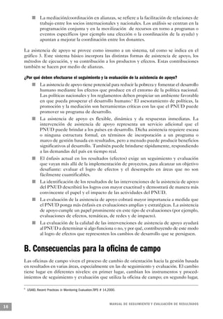 n                           La mediación/coordinación en alianzas, se refiere a la facilitación de relaciones de
                                        trabajo entre los socios internacionales y nacionales. Los análisis se centran en la
                                        programación conjunta y en la movilización de recursos en torno a programas o
                                        eventos específicos (por ejemplo una elección o la coordinación de la ayuda) y
                                        apuntan a mejorar la coordinación entre los donantes.

     La asistencia de apoyo se provee como insumo a un sistema, tal como se indica en el
     gráfico 3. Este sistema básico incorpora las distintas formas de asistencia de apoyo, los
     métodos de ejecución, y su contribución a los productos y efectos. Estas contribuciones
     también se hacen por medio de alianzas.

     ¿Por qué deben efectuarse el seguimiento y la evaluación de la asistencia de apoyo?
                    n                   La asistencia de apoyo tiene potencial para reducir la pobreza y fomentar el desarrollo
                                        humano mediante los efectos que produce en el entorno de la política nacional.
                                        Las políticas nacionales y los reglamentos deben propiciar un ambiente favorable
                                        en que pueda prosperar el desarrollo humano.6 El asesoramiento de políticas, la
                                        promoción y la mediación son herramientas críticas con las que el PNUD puede
                                        promover su programa de desarrollo.
                        n               La asistencia de apoyo es flexible, dinámica y da respuestas inmediatas. La
                                        intervención de asistencia de apoyo representa un servicio adicional que el
                                        PNUD puede brindar a los países en desarrollo. Dicha asistencia requiere escasa
                                        o ninguna estructura formal, en términos de incorporación a un programa o
                                        marco de gestión basada en resultados, pero a menudo puede producir beneficios
                                        significativos al desarrollo. También puede brindarse rápidamente, respondiendo
                                        a las demandas del país en tiempo real.
                n                       El énfasis actual en los resultados (efectos) exige un seguimiento y evaluación
                                        que vayan más allá de la implementación de proyectos, para alcanzar un objetivo
                                        desafiante: evaluar el logro de efectos y el desempeño en áreas que no son
                                        fácilmente cuantificables.
                                n       La identificación de los resultados de las intervenciones de la asistencia de apoyo
                                        del PNUD describirá los logros con mayor exactitud y demostrará de manera más
                                        convincente el papel y el impacto de las actividades del PNUD.
                                    n   La evaluación de la asistencia de apoyo cobrará mayor importancia a medida que
                                        el PNUD ponga más énfasis en evaluaciones amplias y estratégicas. La asistencia
                                        de apoyo cumple un papel prominente en este tipo de evaluaciones (por ejemplo,
                                        evaluaciones de efectos, temáticas, de redes y de impacto).
                            n           La evaluación de la calidad de las intervenciones de asistencia de apoyo ayudará
                                        al PNUD a determinar si algo funciona o no, y por qué, contribuyendo de este modo
                                        al logro de efectos que representen los cambios de desarrollo que se persiguen.


     B. Consecuencias para la oficina de campo
     Las oficinas de campo viven el proceso de cambio de orientación hacia la gestión basada
     en resultados en varias áreas, especialmente en las de seguimiento y evaluación. El cambio
     tiene lugar en diferentes niveles: en primer lugar, cambian los instrumentos y proced-
     imientos de seguimiento y evaluación que utiliza la oficina de campo; en segundo lugar,

     6
         USAID, Recent Practices in Monitoring Evaluation,TIPS # 14,2000.


                                                                              M A N UAL DE SEGUIMIENTO Y EVA L UACIÓN DE RESULTADOS
16
 