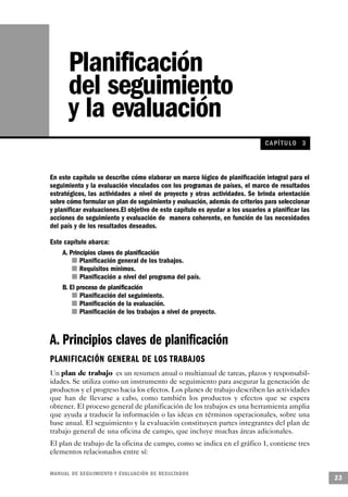 Planificación
       del seguimiento
       y la evaluación
                                                                               CA PÍ TULO 3



En este capítulo se describe cómo elaborar un marco lógico de planificación integral para el
seguimiento y la evaluación vinculados con los programas de países, el marco de resultados
estratégicos, las actividades a nivel de proyecto y otras actividades. Se brinda orientación
sobre cómo formular un plan de seguimiento y evaluación, además de criterios para seleccionar
y planificar evaluaciones.El objetivo de este capítulo es ayudar a los usuarios a planificar las
acciones de seguimiento y evaluación de manera coherente, en función de las necesidades
del país y de los resultados deseados.

Este capítulo abarca:
    A. Principios claves de planificación
        n Planificación general de los trabajos.
           n Requisitos mínimos.
            n Planificación a nivel del programa del país.
    B. El proceso de planificación
             n Planificación del seguimiento.
         n Planificación de la evaluación.
          n Planificación de los trabajos a nivel de proyecto.



A. Principios claves de planificación
PLANIFICACIÓN GENERAL DE LOS T R A B A J O S
Un plan de trabajo es un resumen anual o multianual de tareas, plazos y responsabil-
idades. Se utiliza como un instrumento de seguimiento para asegurar la generación de
productos y el progreso hacia los efectos. Los planes de trabajo describen las actividades
que han de llevarse a cabo, como también los productos y efectos que se espera
obtener. El proceso general de planificación de los trabajos es una herramienta amplia
que ayuda a traducir la información o las ideas en términos operacionales, sobre una
base anual. El seguimiento y la evaluación constituyen partes integrantes del plan de
trabajo general de una oficina de campo, que incluye muchas áreas adicionales.
El plan de trabajo de la oficina de campo, como se indica en el gráfico 1, contiene tres
elementos relacionados entre sí:

M A N UAL DE SEGUIMIENTO Y EVA L UACIÓN DE RESULTADOS
                                                                                                   23
 