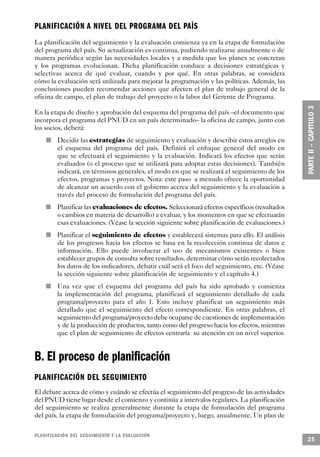 PLANIFICACIÓN A NIVEL DEL PROGRAMA DEL PA Í S
La planificación del seguimiento y la evaluación comienza ya en la etapa de formulación
del programa del país. Su actualización es continua, pudiendo realizarse anualmente o de
manera periódica según las necesidades locales y a medida que los planes se concretan
y los programas evolucionan. Dicha planificación conduce a decisiones estratégicas y
selectivas acerca de qué evaluar, cuando y por qué. En otras palabras, se considera
cómo la evaluación será utilizada para mejorar la programación y las políticas. Además, las
conclusiones pueden recomendar acciones que afecten el plan de trabajo general de la
oficina de campo, el plan de trabajo del proyecto o la labor del Gerente de Programa.

En la etapa de diseño y aprobación del esquema del programa del país –el documento que
incorpora el programa del PNUD en un país determinado– la oficina de campo, junto con
los socios, deberá:
                 n   Decidir las estrategias de seguimiento y evaluación y describir estos arreglos en
                     el esquema del programa del país. Definirá el enfoque general del modo en
                     que se efectuará el seguimiento y la evaluación. Indicará los efectos que serán
                     evaluados (o el proceso que se utilizará para adoptar estas decisiones). También
                     indicará, en términos generales, el modo en que se realizará el seguimiento de los
                     efectos, programas y proyectos. Nota: este paso a menudo ofrece la oportunidad
                     de alcanzar un acuerdo con el gobierno acerca del seguimiento y la evaluación a
                     través del proceso de formulación del programa del país.
         n           Planificar las evaluaciones de efectos. Seleccionará efectos específicos (resultados
                     o cambios en materia de desarrollo) a evaluar, y los momentos en que se efectuarán
                     esas evaluaciones. (Véase la sección siguiente sobre planificación de evaluaciones.)
             n       Planificar el seguimiento de efectos y establecerá sistemas para ello. El análisis
                     de los progresos hacia los efectos se basa en la recolección continua de datos e
                     información. Ello puede involucrar el uso de mecanismos existentes o bien
                     establecer grupos de consulta sobre resultados, determinar cómo serán recolectados
                     los datos de los indicadores, debatir cuál será el foco del seguimiento, etc. (Véase
                     la sección siguiente sobre planificación de seguimiento y el capítulo 4.)
     n               Una vez que el esquema del programa del país ha sido aprobado y comienza
                     la implementación del programa, planificará el seguimiento detallado de cada
                     programa/proyecto para el año 1. Esto incluye planificar un seguimiento más
                     detallado que el seguimiento del efecto correspondiente. En otras palabras, el
                     seguimiento del programa/proyecto debe ocuparse de cuestiones de implementación
                     y de la producción de productos, tanto como del progreso hacia los efectos, mientras
                     que el plan de seguimiento de efectos centraría su atención en un nivel superior.


B. El proceso de planificación
PLANIFICACIÓN DEL SEGUIMIENTO
El debate acerca de cómo y cuándo se efectúa el seguimiento del progreso de las actividades
del PNUD tiene lugar desde el comienzo y continúa a intervalos regulares. La planificación
del seguimiento se realiza generalmente durante la etapa de formulación del programa
del país, la etapa de formulación del programa/proyecto y, luego, anualmente. Un plan de

P L A N I F I C ACIÓN DEL SEGUIMIENTO Y LA EVA L UAC I Ó N
                                                                                                            25
 