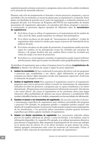 seguimiento puede centrarse en proyectos y programas, tanto como en los cambios resultantes
     en la situación de desarrollo (efectos).

     Durante cada ciclo de programación se formulan o inician proyectos, programas y nuevas
     actividades. En ese momento, se trazan los planes para su seguimiento y evaluación. Estos
     planes son diseñados de acuerdo con el marco de seguimiento y evaluación existente en el
     programa del país. Los Gerentes de Programa del PNUD son responsables de diseñar
     mecanismos de seguimiento adecuados a la naturaleza del efecto, programa y proyecto.
     A continuación se presentan algunos ejemplos de diferentes tipos de mecanismos
     de seguimiento:
                 n       Si el efecto al que se refiere el seguimiento es el mejoramiento de los medios de
                         vida a nivel de aldea, puede requerirse un enfoque más participativo;
             n           Si el efecto involucra un alto grado de “asesoramiento de políticas”, el plan de
                         seguimiento debe incluir los medios para seguir el proceso de formulación de las
                         políticas del país;
         n               Si el efecto involucra un alto grado de promoción, el seguimiento podría necesitar
                         captar los cambios en las percepciones (como los revelados por encuestas de
                         clientes o de grupos focales) más que cambios físicos (como los revelados por
                         visitas de campo a las áreas de proyectos);
                     n   Si el efecto es a nivel regional o mundial, el seguimiento puede requerir informes
                         más frecuentes, dado que los países involucrados están geográficamente dispersos.

     Al planificar el seguimiento para evaluar el progreso hacia los efectos (seguimiento de
     efectos) se alienta a las oficinas de campo a seguir los pasos siguientes:
     1. Analizar las necesidades: Se hace analizando la naturaleza del efecto o de los programas
        o proyectos que contribuirían a ese efecto. ¿Qué información se precisa para
        examinar ese efecto? ¿Qué elementos resulta más importante supervisar? ¿Cuál sería
        la indicación de progreso o éxito?
     2. Analizar el seguimiento actual: Para examinar el seguimiento actual (o el seguimiento
        propuesto para nuevos proyectos) deben revisarse los instrumentos de seguimiento
        utilizados en todos los proyectos y programas que se espera contribuyan a un efecto
        determinado. ¿Proporcionan estos instrumentos la información necesaria? ¿Involucran
        a los socios claves? ¿Se centra el seguimiento en las cuestiones claves para lograr
        eficiencia? ¿Hay posibilidades de obtener una mayor eficiencia y coordinación? Ello
        ayudará a identificar brechas en el análisis, comparando con las necesidades de información.
     3. Examinar el alcance o los instrumentos del seguimiento: ¿Se necesita extender el alcance
        o instrumentos específicos de seguimiento para satisfacer necesidades del programa
        o proyecto? Por ejemplo, los programas grandes o complejos pueden requerir más
        detalles de la implementación, los proyectos locales pueden requerir mayor participación
        de los beneficiarios, y los proyectos piloto innovadores pueden generar lecciones
        específicas que deben captarse mediante el seguimiento.
     4. Adaptar y/o diseñar mecanismos de seguimiento: Los mecanismos utilizados deben
        proveer un análisis suficiente de efectos y cerrar las brechas, si las hubiere, entre la
        información disponible y la requerida. Por ejemplo, si se utilizan mecanismos directivos
        para efectuar el seguimiento, debe asegurarse la participación de los socios que trabajan
        en la misma área de efectos. O, si un efecto involucra un gran número de socios,
        debería agregarse instrumentos tales como las reuniones de interesados. (Véase el
        capítulo 4 sobre selección de instrumentos adecuados de seguimiento.)


                                                             M A N UAL DE SEGUIMIENTO Y EVA L UACIÓN DE RESULTADOS
26
 