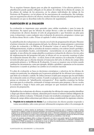 No se requiere formato alguno para un plan de seguimiento. A los efectos prácticos, la
planificación puede quedar reflejada en los planes de trabajo de la oficina de campo, en
los planes de trabajo de los proyectos, en los planes individuales de trabajo de los
Gerentes de Programa y en los planes de los mecanismos de coordinación. Sin embargo,
para un seguimiento efectivo de efectos, muchas oficinas de campo preferirán producir un
documento en que se describan todos los esfuerzos de seguimiento.

PLANIFICACIÓN DE LA EVALUACIÓN
La evaluación es importante para aprender, para validar resultados y para la toma de
decisiones. Se espera que las oficinas de campo lleven a cabo un número limitado de
evaluaciones de efectos durante el ciclo de programación y que formulen un plan para
estas evaluaciones y para cualquier otra evaluación de proyectos, programas o temas que
la oficina desee llevar a cabo. (Véase el capítulo 5 sobre evaluaciones).

La planificación de evaluaciones se vincula con el ciclo de programación del país. Durante
el primer trimestre de cada programa del país, las oficinas de campo preparan y presentan
el plan de evaluación a la Oficina de Evaluación8 (véase el anexo B para el formato).
Subsiguientemente, el plan se actualiza de manera continua, con carácter anual o periódico,
según las necesidades locales, convirtiéndose esencialmente en un plan continuo. Por
ejemplo, si una oficina de campo planifica su primera evaluación de efectos a los tres años
de implementación del programa del país, la oficina tal vez no necesite examinar el plan
de evaluación durante dos años – es decir, hasta el año anterior a la evaluación. Cualquier
revisión del plan que se efectúe durante el transcurso del ciclo, la oficina de campo debe
presentarla primero a la Oficina de Evaluación. A veces se requiere una revisión cuando
cambian las circunstancias, como por ejemplo, debido a pérdidas o ganancias en los recursos
financieros o cuando se produce un cambio en el contexto nacional.

Un plan de evaluación se basa en decisiones estratégicas y selectivas de las oficinas de
campo (en particular, las adoptadas por la gerencia principal de las oficinas) con respecto a
qué debe ser evaluado y cuándo. Se utiliza entonces el plan para asegurar que las actividades
de evaluación están en el buen camino. Cuando se prepara una evaluación, puede ser útil
pensar en términos de “planificación retrospectiva”. Esto significa examinar las fechas
previstas para la evaluación, estimando el tiempo necesario para preparar y llevar a acabo
la evaluación y luego ir hacia atrás para anticipar en qué momento debe comenzar el
proceso de preparación.

Al planificar las evaluaciones de efectos, en particular, las oficinas de campo pueden identificar
y elegir qué efectos deben evaluarse, abarcando por lo menos el número mínimo obligatorio de
efectos que deben evaluarse. Utilizando el marco de resultados estratégicos9 para el país, las
oficinas de campo deben seleccionar qué efectos evaluar, considerando los siguientes criterios:
1. Propósito de la evaluación de efectos: Las evaluaciones de efectos pueden responder a
   varias necesidades, tales como proveer información temprana sobre si la estrategia de

8
    Se está diseñando un sistema colectivo de planificación e información de evaluaciones para: a) planificar el modo de realizar
    evaluaciones; b) registrar y analizar las lecciones aprendidas y las conclusiones de las evaluaciones y c) efectuar el seguimiento del
    progreso de las recomendaciones de evaluación.El sistema dará acceso a información proveniente de los planes de evaluación y
    las evaluaciones de las oficinas de campo a fines de aprendizaje corporativo y de responsabilidad colectiva.Las oficinas de campo
    podrán formular sus planes de evaluación y sistemas de seguimiento para uso electrónico a nivel del país.
9
    El marco de resultados estratégicos define un enfoque del desarrollo y el modo en que pueden lograrse los resultados deseados.
    Incluye estrategias, objetivos y análisis de problemas, y brinda una base para el seguimiento y la evaluación orientadas hacia
    resultados.En el PNUD, se presenta en un documento en el que se definen los efectos,productos,asociaciones e indicadores,con
    especificación de objetivos,subobjetivos y áreas estratégicas de apoyo.



P L A N I F I C ACIÓN DEL SEGUIMIENTO Y LA EVA L UAC I Ó N
                                                                                                                                             27
 