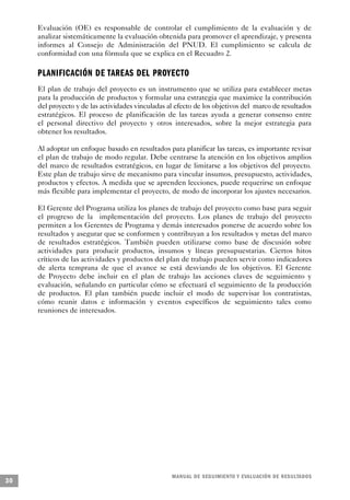 Evaluación (OE) es responsable de controlar el cumplimiento de la evaluación y de
     analizar sistemáticamente la evaluación obtenida para promover el aprendizaje, y presenta
     informes al Consejo de Administración del PNUD. El cumplimiento se calcula de
     conformidad con una fórmula que se explica en el Recuadro 2.

     PLANIFICACIÓN DE TAREAS DEL PROY E C TO
     El plan de trabajo del proyecto es un instrumento que se utiliza para establecer metas
     para la producción de productos y formular una estrategia que maximice la contribución
     del proyecto y de las actividades vinculadas al efecto de los objetivos del marco de resultados
     estratégicos. El proceso de planificación de las tareas ayuda a generar consenso entre
     el personal directivo del proyecto y otros interesados, sobre la mejor estrategia para
     obtener los resultados.

     Al adoptar un enfoque basado en resultados para planificar las tareas, es importante revisar
     el plan de trabajo de modo regular. Debe centrarse la atención en los objetivos amplios
     del marco de resultados estratégicos, en lugar de limitarse a los objetivos del proyecto.
     Este plan de trabajo sirve de mecanismo para vincular insumos, presupuesto, actividades,
     productos y efectos. A medida que se aprenden lecciones, puede requerirse un enfoque
     más flexible para implementar el proyecto, de modo de incorporar los ajustes necesarios.

     El Gerente del Programa utiliza los planes de trabajo del proyecto como base para seguir
     el progreso de la implementación del proyecto. Los planes de trabajo del proyecto
     permiten a los Gerentes de Programa y demás interesados ponerse de acuerdo sobre los
     resultados y asegurar que se conformen y contribuyan a los resultados y metas del marco
     de resultados estratégicos. También pueden utilizarse como base de discusión sobre
     actividades para producir productos, insumos y líneas presupuestarias. Ciertos hitos
     críticos de las actividades y productos del plan de trabajo pueden servir como indicadores
     de alerta temprana de que el avance se está desviando de los objetivos. El Gerente
     de Proyecto debe incluir en el plan de trabajo las acciones claves de seguimiento y
     evaluación, señalando en particular cómo se efectuará el seguimiento de la producción
     de productos. El plan también puede incluir el modo de supervisar los contratistas,
     cómo reunir datos e información y eventos específicos de seguimiento tales como
     reuniones de interesados.




                                                   M A N UAL DE SEGUIMIENTO Y EVA L UACIÓN DE RESULTADOS
30
 