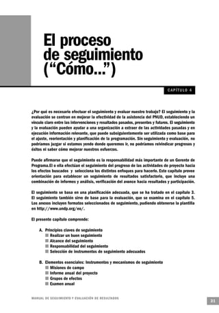 El proceso
       de seguimiento
       (“Cómo...”)
                                                                               C AP ÍTULO 4



¿Por qué es necesario efectuar el seguimiento y evaluar nuestro trabajo? El seguimiento y la
evaluación se centran en mejorar la efectividad de la asistencia del PNUD, estableciendo un
vínculo claro entre las intervenciones y resultados pasados, presentes y futuros. El seguimiento
y la evaluación pueden ayudar a una organización a extraer de las actividades pasadas y en
ejecución información relevante, que puede subsiguientemente ser utilizada como base para
el ajuste, reorientación y planificación de la programación. Sin seguimiento y evaluación, no
podríamos juzgar si estamos yendo donde queremos ir, no podríamos reivindicar progresos y
éxitos ni saber cómo mejorar nuestros esfuerzos.

Puede afirmarse que el seguimiento es la responsabilidad más importante de un Gerente de
Programa.El o ella efectúan el seguimiento del progreso de las actividades de proyecto hacia
los efectos buscados y selecciona los distintos enfoques para hacerlo. Este capítulo provee
orientación para establecer un seguimiento de resultados satisfactorio, que incluye una
combinación de informes y análisis, verificación del avance hacia resultados y participación.

El seguimiento se basa en una planificación adecuada, que se ha tratado en el capítulo 3.
El seguimiento también sirve de base para la evaluación, que se examina en el capítulo 5.
Los anexos incluyen formatos seleccionados de seguimiento, pudiendo obtenerse la plantilla
en http://www.undp.org/eo/.

El presente capítulo comprende:

    A. Principios claves de seguimiento
         n Realizar un buen seguimiento
       n Alcance del seguimiento
          n Responsabilidad del seguimiento
        n Selección de instrumentos de seguimiento adecuados

    B. Elementos esenciales: Instrumentos y mecanismos de seguimiento
          n Misiones de campo
        n Informe anual del proyecto
         n Grupos de efectos
       n Examen anual


M A N UAL DE SEGUIMIENTO Y EVA L UACIÓN DE RESULTADOS
                                                                                                   31
 
