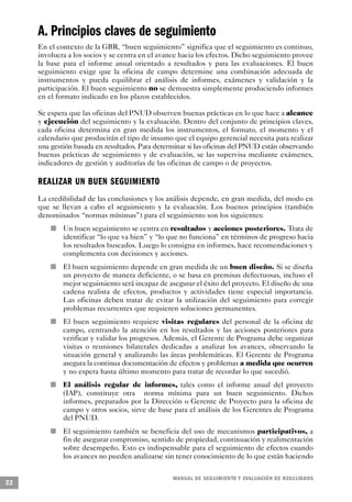 A. Principios claves de seguimiento
     En el contexto de la GBR, “buen seguimiento” significa que el seguimiento es continuo,
     involucra a los socios y se centra en el avance hacia los efectos. Dicho seguimiento provee
     la base para el informe anual orientado a resultados y para las evaluaciones. El buen
     seguimiento exige que la oficina de campo determine una combinación adecuada de
     instrumentos y pueda equilibrar el análisis de informes, exámenes y validación y la
     participación. El buen seguimiento no se demuestra simplemente produciendo informes
     en el formato indicado en los plazos establecidos.

     Se espera que las oficinas del PNUD observen buenas prácticas en lo que hace a alcance
     y ejecución del seguimiento y la evaluación. Dentro del conjunto de principios claves,
     cada oficina determina en gran medida los instrumentos, el formato, el momento y el
     calendario que producirán el tipo de insumo que el equipo gerencial necesita para realizar
     una gestión basada en resultados. Para determinar si las oficinas del PNUD están observando
     buenas prácticas de seguimiento y de evaluación, se las supervisa mediante exámenes,
     indicadores de gestión y auditorías de las oficinas de campo o de proyectos.

     REALIZAR UN BUEN SEGUIMIENTO
     La credibilidad de las conclusiones y los análisis depende, en gran medida, del modo en
     que se llevan a cabo el seguimiento y la evaluación. Los buenos principios (también
     denominados “normas mínimas”) para el seguimiento son los siguientes:
                         n   Un buen seguimiento se centra en resultados y acciones posteriores. Trata de
                             identificar “lo que va bien” y “lo que no funciona” en términos de progreso hacia
                             los resultados buscados. Luego lo consigna en informes, hace recomendaciones y
                             complementa con decisiones y acciones.
             n               El buen seguimiento depende en gran medida de un buen diseño. Si se diseña
                             un proyecto de manera deficiente, o se basa en premisas defectuosas, incluso el
                             mejor seguimiento será incapaz de asegurar el éxito del proyecto. El diseño de una
                             cadena realista de efectos, productos y actividades tiene especial importancia.
                             Las oficinas deben tratar de evitar la utilización del seguimiento para corregir
                             problemas recurrentes que requieren soluciones permanentes.
                     n       El buen seguimiento requiere visitas regulares del personal de la oficina de
                             campo, centrando la atención en los resultados y las acciones posteriores para
                             verificar y validar los progresos. Además, el Gerente de Programa debe organizar
                             visitas o reuniones bilaterales dedicadas a analizar los avances, observando la
                             situación general y analizando las áreas problemáticas. El Gerente de Programa
                             asegura la continua documentación de efectos y problemas a medida que ocurren
                             y no espera hasta último momento para tratar de recordar lo que sucedió.
                 n           El análisis regular de informes, tales como el informe anual del proyecto
                             (IAP), constituye otra norma mínima para un buen seguimiento. Dichos
                             informes, preparados por la Dirección o Gerente de Proyecto para la oficina de
                             campo y otros socios, sirve de base para el análisis de los Gerentes de Programa
                             del PNUD.
         n                   El seguimiento también se beneficia del uso de mecanismos participativos, a
                             fin de asegurar compromiso, sentido de propiedad, continuación y realimentación
                             sobre desempeño. Esto es indispensable para el seguimiento de efectos cuando
                             los avances no pueden analizarse sin tener conocimiento de lo que están haciendo

                                                                 M A N UAL DE SEGUIMIENTO Y EVA L UACIÓN DE RESULTADOS
32
 