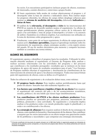 los socios. Los mecanismos participativos incluyen grupos de efectos, reuniones
                                    de interesados, comités directivos y entrevistas a grupos focales.
                                n   El buen seguimiento halla modos de evaluar objetivamente el progreso y el
                                    desempeño sobre la base de criterios e indicadores claros. Para estimar mejor
                                    los progresos obtenidos, las oficinas de campo deben desplegar esfuerzos para
                                    mejorar su sistema de medición del desempeño, elaborando indicadores y
                                    líneas de base.
                            n       El análisis de la relevancia, el desempeño y éxito de las intervenciones del
                                    PNUD en materia de desarrollo también mejora el seguimiento. La oficina de
                                    campo periódicamente plantea preguntas críticas acerca de la relevancia del
                                    apoyo a las actividades y trata de juzgar el desempeño y el éxito—o la ausencia
                                    de ambos—basándose en evidencia empírica. Las conclusiones son utilizadas en
                                    la toma de decisiones sobre programación y apoyo.
        n                           Finalmente, como parte de un buen seguimiento, la oficina de campo genera de
                                    manera activa lecciones aprendidas, asegura el aprendizaje mediante todos los
                                    instrumentos de seguimiento, adapta estrategias acordes y evita repetir errores
                                    del pasado. El uso de medios electrónicos para memoria y compartir lecciones
                                    también se considera una norma mínima.

ALCANCE DEL SEGUIMIENTO
El seguimiento apunta a identificar el progreso hacia los resultados. Utilizando la infor-
mación obtenida mediante el seguimiento, el Gerente de Programa debe analizar y
realizar acciones relacionadas con las actividades del programa y del proyecto
que contribuyen a los resultados perseguidos –resultados que se incluyen en las áreas
estratégicas de apoyo del marco de resultados estratégicos para el país.10 Los Gerentes
de Programa también efectúan el seguimiento y documentan las contribuciones de las
intervenciones de asistencia de apoyo y las alianzas estratégicas. Todas estas tareas forman
parte del seguimiento de efectos, como se define en el Capítulo 2.

Todos los esfuerzos de seguimiento y de evaluación deben tratar, como mínimo:
                    n               El progreso hacia efectos: Esto implica analizar periódicamente hasta qué
                                    punto los efectos buscados han sido realmente logrados o no;
            n                       Los factores que contribuyen o impiden el logro de un efecto: Esto requiere
                                    el seguimiento del contexto del país y de los acontecimientos económicos,
                                    sociales, políticos y de otra índole que tienen lugar simultáneamente;
                n                   Las contribuciones del PNUD a los efectos mediante productos: Estos
                                    productos pueden ser generados por programas, proyectos, asesoramiento de
                                    políticas, promoción y otras actividades. Su seguimiento y evaluación implica
                                    analizar si los productos están o no siendo producidos según lo planificado y si
                                    están o no contribuyendo a los efectos;
                        n           La estrategia de alianzas: Esto requiere analizar el diseño de las estrategias de
                                    alianzas, como también la formación y funcionamiento de las alianzas. Esto contribuye
                                    a asegurar que los socios interesados en un efecto tengan una apreciación común
                                    de los problemas y necesidades y que compartan una estrategia sincronizada.

10
     El formato simplificado del documento de proyecto alineado con la GBR debe facilitar el seguimiento,apoyado por indicadores de
     productos de los proyectos,cuando corresponda y el documento del proyecto debe referirse a los efectos pertienentes del marco de
     resultados estratégicos.



EL PROCESO DE SEGUIMIENTO (“CÓMO...”)
                                                                                                                                        33
 