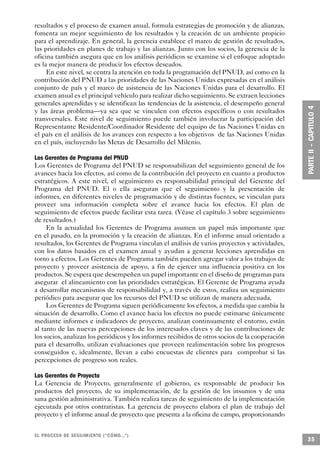 resultados y el proceso de examen anual, formula estrategias de promoción y de alianzas,
fomenta un mejor seguimiento de los resultados y la creación de un ambiente propicio
para el aprendizaje. En general, la gerencia establece el marco de gestión de resultados,
las prioridades en planes de trabajo y las alianzas. Junto con los socios, la gerencia de la
oficina también asegura que en los análisis periódicos se examine si el enfoque adoptado
es la mejor manera de producir los efectos deseados.
     En este nivel, se centra la atención en toda la programación del PNUD, así como en la
contribución del PNUD a las prioridades de las Naciones Unidas expresadas en el análisis
conjunto de país y el marco de asistencia de las Naciones Unidas para el desarrollo. El
examen anual es el principal vehículo para realizar dicho seguimiento. Se extraen lecciones
generales aprendidas y se identifican las tendencias de la asistencia, el desempeño general
y las áreas problema—ya sea que se vinculen con efectos específicos o con resultados
transversales. Este nivel de seguimiento puede también involucrar la participación del
Representante Residente/Coordinador Residente del equipo de las Naciones Unidas en
el país en el análisis de los avances con respecto a los objetivos de las Naciones Unidas
en el país, incluyendo las Metas de Desarrollo del Milenio.

Los Gerentes de Programa del PNUD
Los Gerentes de Programa del PNUD se responsabilizan del seguimiento general de los
avances hacia los efectos, así como de la contribución del proyecto en cuanto a productos
estratégicos. A este nivel, el seguimiento es responsabilidad principal del Gerente del
Programa del PNUD. El o ella aseguran que el seguimiento y la presentación de
informes, en diferentes niveles de programación y de distintas fuentes, se vinculan para
proveer una información completa sobre el avance hacia los efectos. El plan de
seguimiento de efectos puede facilitar esta tarea. (Véase el capítulo 3 sobre seguimiento
de resultados.)
     En la actualidad los Gerentes de Programa asumen un papel más importante que
en el pasado, en la promoción y la creación de alianzas. En el informe anual orientado a
resultados, los Gerentes de Programa vinculan el análisis de varios proyectos y actividades,
con los datos basados en el examen anual y ayudan a generar lecciones aprendidas en
torno a efectos. Los Gerentes de Programa también pueden agregar valor a los trabajos de
proyecto y proveer asistencia de apoyo, a fin de ejercer una influencia positiva en los
productos. Se espera que desempeñen un papel importante en el diseño de programas para
asegurar el alineamiento con las prioridades estratégicas. El Gerente de Programa ayuda
a desarrollar mecanismos de responsabilidad y, a través de estos, realiza un seguimiento
periódico para asegurar que los recursos del PNUD se utilizan de manera adecuada.
     Los Gerentes de Programa siguen periódicamente los efectos, a medida que cambia la
situación de desarrollo. Como el avance hacia los efectos no puede estimarse únicamente
mediante informes e indicadores de proyecto, analizan continuamente el entorno, están
al tanto de las nuevas percepciones de los interesados claves y de las contribuciones de
los socios, analizan los periódicos y los informes recibidos de otros socios de la cooperación
para el desarrollo, utilizan evaluaciones que proveen realimentación sobre los progresos
conseguidos e, idealmente, llevan a cabo encuestas de clientes para comprobar si las
percepciones de progreso son reales.

Los Gerentes de Proyecto
La Gerencia de Proyecto, generalmente el gobierno, es responsable de producir los
productos del proyecto, de su implementación, de la gestión de los insumos y de una
sana gestión administrativa. También realiza tareas de seguimiento de la implementación
ejecutada por otros contratistas. La gerencia de proyecto elabora el plan de trabajo del
proyecto y el informe anual de proyecto que presenta a la oficina de campo, proporcionando


EL PROCESO DE SEGUIMIENTO (“CÓMO...”)
                                                                                                 35
 