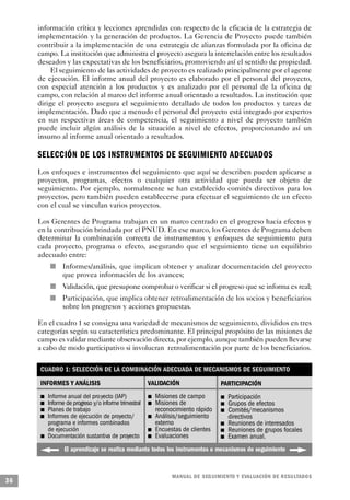 información crítica y lecciones aprendidas con respecto de la eficacia de la estrategia de
     implementación y la generación de productos. La Gerencia de Proyecto puede también
     contribuir a la implementación de una estrategia de alianzas formulada por la oficina de
     campo. La institución que administra el proyecto asegura la interrelación entre los resultados
     deseados y las expectativas de los beneficiarios, promoviendo así el sentido de propiedad.
          El seguimiento de las actividades de proyecto es realizado principalmente por el agente
     de ejecución. El informe anual del proyecto es elaborado por el personal del proyecto,
     con especial atención a los productos y es analizado por el personal de la oficina de
     campo, con relación al marco del informe anual orientado a resultados. La institución que
     dirige el proyecto asegura el seguimiento detallado de todos los productos y tareas de
     implementación. Dado que a menudo el personal del proyecto está integrado por expertos
     en sus respectivas áreas de competencia, el seguimiento a nivel de proyecto también
     puede incluir algún análisis de la situación a nivel de efectos, proporcionando así un
     insumo al informe anual orientado a resultados.

     SELECCIÓN DE LOS INSTRUMENTOS DE SEGUIMIENTO A D E C UA D O S
     Los enfoques e instrumentos del seguimiento que aquí se describen pueden aplicarse a
     proyectos, programas, efectos o cualquier otra actividad que pueda ser objeto de
     seguimiento. Por ejemplo, normalmente se han establecido comités directivos para los
     proyectos, pero también pueden establecerse para efectuar el seguimiento de un efecto
     con el cual se vinculan varios proyectos.

     Los Gerentes de Programa trabajan en un marco centrado en el progreso hacia efectos y
     en la contribución brindada por el PNUD. En ese marco, los Gerentes de Programa deben
     determinar la combinación correcta de instrumentos y enfoques de seguimiento para
     cada proyecto, programa o efecto, asegurando que el seguimiento tiene un equilibrio
     adecuado entre:
                          n           Informes/análisis, que implican obtener y analizar documentación del proyecto
                                      que provea información de los avances;
                                  n   Validación, que presupone comprobar o verificar si el progreso que se informa es real;
                              n       Participación, que implica obtener retroalimentación de los socios y beneficiarios
                                      sobre los progresos y acciones propuestas.

     En el cuadro 1 se consigna una variedad de mecanismos de seguimiento, divididos en tres
     categorías según su característica predominante. El principal propósito de las misiones de
     campo es validar mediante observación directa, por ejemplo, aunque también pueden llevarse
     a cabo de modo participativo si involucran retroalimentación por parte de los beneficiarios.

         CUADRO 1: SELECCIÓN DE LA COMBINACIÓN ADECUADA DE MECANISMOS DE SEGUIMIENTO

         INFORMES Y ANÁLISIS                                              VALIDACIÓN                                      PARTICIPACIÓN
         n               Informe anual del proyecto (IAP)                             n   Misiones de campo                           n   Participación
             n           Informe de progreso y/o informe trimestral               n       Misiones de                         n           Grupos de efectos
                 n       Planes de trabajo                                                reconocimiento rápido                   n       Comités/mecanismos
     n                   Informes de ejecución de proyecto/                   n           Análisis/seguimiento                            directivos
                         programa e informes combinados                                   externo                 n                       Reuniones de interesados
                         de ejecución                                     n               Encuestas de clientes           n               Reuniones de grupos focales
                     n   Documentación sustantiva de proyecto         n                   Evaluaciones                n                   Examen anual.
                                      El aprendizaje se realiza mediante todos los instrumentos o mecanismos de seguimiento



                                                                                                M A N UAL DE SEGUIMIENTO Y EVA L UACIÓN DE RESULTADOS
36
 