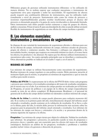 Diferentes grupos de personas utilizarán instrumentos diferentes –o los utilizarán de
manera distinta. No es realista esperar que cualquier mecanismo o instrumento de
seguimiento sirva para responder a todas las necesidades. El seguimiento de efectos
puede requerir una combinación diferente de instrumentos, que los utilizados tradi-
cionalmente a nivel de proyecto. Instrumentos tales como las visitas de proyecto o
reuniones tripartitas/bilaterales pueden resultar insuficientes porque el alcance del
proyecto es demasiado pequeño o la gama de socios involucrados es demasiado limitada.
Otros instrumentos más útiles pueden incluir exámenes a cargo de grupos de efectos,
análisis y encuestas. (Véase el anexo E para una descripción de cómo se puede utilizar un menú
flexible de instrumentos de seguimiento en una oficina de campo mediana o grande).


B. Los elementos esenciales:
Instrumentos y mecanismos de seguimiento
Se dispone de una variedad de instrumentos de seguimiento oficiales y oficiosos para uso
de las oficinas de campo, incluyendo misiones de campo, informes anuales de proyecto,
grupos de efectos y exámenes anuales. Sus formatos y enfoques son adaptables a las
necesidades locales, siempre que respeten un contenido mínimo (es decir, el avance hacia
los efectos, los productos y las alianzas). Se espera que las oficinas utilicen instrumentos y
mecanismos tales como los cuatro ejemplos principales que se describen a continuación.
Otras alternativas posibles se indican en el cuadro 1 supra y en el anexo E.

MISIONES DE CAMPO
Las misiones de campo se utilizan frecuentemente como mecanismo de seguimiento.
Realizar misiones de campo regulares es una política común. Debe prestarse atención al
momento fijado para la misión, su propósito en términos de seguimiento y qué se trata de
verificar para medir avances.

Política del PNUD: Un representante de la oficina del PNUD debe visitar cada programa
y proyecto que contribuye a los resultados estratégicos del marco de resultados estratégicos,
por lo menos una vez al año. Las misiones de campo pueden ser realizadas por el Gerente
de Programa, el asesor de políticas o un equipo de la oficina de campo (especialmente
cuando se trata de un efecto complejo). El Representante Residente y el personal de
gerencia de la oficina de campo deben también ser alentados a realizar misiones de campo.

Fecha de la visita: La misión de campo puede planearse para cualquier momento del
año. Si se realiza en la primera parte del año, inmediatamente después del informe anual
orientado a resultados, puede centrarse en la validación de resultados. Si se lleva a cabo
en la última parte del año, la misión debe proveer la información más reciente sobre los
progresos para la preparación del informe anual orientado a resultados. Los informes de
las misiones de campo son breves y orientados a la acción y se presentan dentro de la
semana siguiente de regresar a la oficina.

Propósito: Las misiones de campo tienen por objeto la validación. Validan los resultados
que informan los programas y proyectos, en particular cuando se trata de programas y
proyectos claves y grandes que son esenciales para los efectos del marco de resultados
estratégicos. Incluyen un análisis de los progresos, resultados y problemas y también
pueden incluir visitas a la gerencia o dirección de proyecto.


EL PROCESO DE SEGUIMIENTO (“CÓMO. . .” )
                                                                                                 37
 