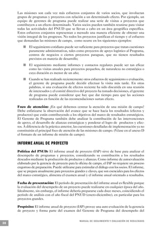 Las misiones son cada vez más esfuerzos conjuntos de varios socios, que involucran
     grupos de programas y proyectos con relación a un determinado efecto. Por ejemplo, un
     equipo de gerentes de programa puede realizar una serie de visitas a proyectos que
     contribuyen a un efecto determinado. Varios socios pueden también reunirse para visitar
     todas las actividades del PNUD que se llevan a cabo en un área geográfica específica.
     Estos esfuerzos conjuntos representan a menudo una manera eficiente de obtener una
     visión integral de los progresos. No todos los proyectos justifican el tiempo y el esfuerzo
     que demandan las misiones de campo, como ocurre en los siguientes ejemplos:
                 n   El seguimiento cotidiano puede ser suficiente para proyectos que tratan cuestiones
                     puramente administrativas, tales como proyectos de apoyo logístico al Programa,
                     centros de negocios o ciertos proyectos paraguas, que no tienen resultados
                     previstos en materia de desarrollo;
         n           El seguimiento mediante informes y contactos regulares puede ser tan eficaz
                     como las visitas anuales para proyectos pequeños, de naturaleza no estratégica o
                     cuya duración es menor de un año;
             n       Cuando se han realizado recientemente otros esfuerzos de seguimiento o evaluación,
                     el gerente de programa puede decidir efectuar la visita más tarde. En otras
                     palabras, si una evaluación de efectos reciente ha sido discutida en una reunión
                     de interesados y el comité directivo del proyecto ha tomado decisiones, el gerente
                     de programa puede considerar que hay que dar tiempo para que las acciones
                     realizadas en función de las recomendaciones surtan efecto.

     Foco de atención: ¿En qué debemos centrar la atención de una misión de campo?
     Debe enfatizarse la observación del avance que se hace hacia los resultados (efectos y
     productos) que están contribuyendo a los objetivos del marco de resultados estratégicos.
     El Gerente de Programa también debe analizar la contribución de las intervenciones
     de apoyo, el desarrollo de alianzas estratégicas y ponderar el logro de productos y efec-
     tos. A diferencia de la práctica anterior, las cuestiones detalladas de implementación ya no
     constituirán el principal foco de atención de las misiones de campo. (Véase en el anexo D
     el formato de un informe de misión de campo).

     INFORME A N UAL DE PROY E C TO
     Política del PNUD: El informe anual de proyecto (IAP) sirve de base para analizar el
     desempeño de programas y proyectos, considerando su contribución a los resultados
     deseados mediante la producción de productos y alianzas. Como informe de autoevaluación
     elaborado por la gerencia de proyecto para la oficina de campo, el IAP no requiere un proceso
     engorroso de preparación. Puede utilizarse para estimular el diálogo con los socios. El informe,
     que se prepara anualmente para proyectos grandes y claves, que son esenciales para los efectos
     del marco estratégico, alimenta el examen anual y el informe anual orientado a resultados.

     Fecha de presentación: El período de presentación del informe anual es flexible porque
     la evaluación del desempeño de un proyecto puede realizarse en cualquier época del año.
     Idealmente, sin embargo, el informe debería prepararse cada doce meses, coincidiendo el
     período de análisis con el año fiscal del PNUD (enero-diciembre), en particular para los
     proyectos grandes.

     Propósito: El informe anual de proyecto (IAP) provee una auto evaluación de la gerencia
     de proyecto y forma parte del examen del Gerente de Programa del desempeño del


                                                         M A N UAL DE SEGUIMIENTO Y EVA L UACIÓN DE RESULTADOS
38
 