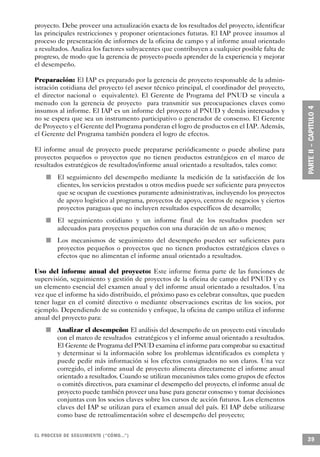 proyecto. Debe proveer una actualización exacta de los resultados del proyecto, identificar
las principales restricciones y proponer orientaciones futuras. El IAP provee insumos al
proceso de presentación de informes de la oficina de campo y al informe anual orientado
a resultados. Analiza los factores subyacentes que contribuyen a cualquier posible falta de
progreso, de modo que la gerencia de proyecto pueda aprender de la experiencia y mejorar
el desempeño.

Preparación: El IAP es preparado por la gerencia de proyecto responsable de la admin-
istración cotidiana del proyecto (el asesor técnico principal, el coordinador del proyecto,
el director nacional o equivalente). El Gerente de Programa del PNUD se vincula a
menudo con la gerencia de proyecto para transmitir sus preocupaciones claves como
insumos al informe. El IAP es un informe del proyecto al PNUD y demás interesados y
no se espera que sea un instrumento participativo o generador de consenso. El Gerente
de Proyecto y el Gerente del Programa ponderan el logro de productos en el IAP. Además,
el Gerente del Programa también pondera el logro de efectos.

El informe anual de proyecto puede prepararse periódicamente o puede abolirse para
proyectos pequeños o proyectos que no tienen productos estratégicos en el marco de
resultados estratégicos de resultados/informe anual orientado a resultados, tales como:
                n   El seguimiento del desempeño mediante la medición de la satisfacción de los
                    clientes, los servicios prestados u otros medios puede ser suficiente para proyectos
                    que se ocupan de cuestiones puramente administrativas, incluyendo los proyectos
                    de apoyo logístico al programa, proyectos de apoyo, centros de negocios y ciertos
                    proyectos paraguas que no incluyen resultados específicos de desarrollo;
        n           El seguimiento cotidiano y un informe final de los resultados pueden ser
                    adecuados para proyectos pequeños con una duración de un año o menos;
            n       Los mecanismos de seguimiento del desempeño pueden ser suficientes para
                    proyectos pequeños o proyectos que no tienen productos estratégicos claves o
                    efectos que no alimentan el informe anual orientado a resultados.

Uso del informe anual del proyecto: Este informe forma parte de las funciones de
supervisión, seguimiento y gestión de proyectos de la oficina de campo del PNUD y es
un elemento esencial del examen anual y del informe anual orientado a resultados. Una
vez que el informe ha sido distribuido, el próximo paso es celebrar consultas, que pueden
tener lugar en el comité directivo o mediante observaciones escritas de los socios, por
ejemplo. Dependiendo de su contenido y enfoque, la oficina de campo utiliza el informe
anual del proyecto para:
    n               Analizar el desempeño: El análisis del desempeño de un proyecto está vinculado
                    con el marco de resultados estratégicos y el informe anual orientado a resultados.
                    El Gerente de Programa del PNUD examina el informe para comprobar su exactitud
                    y determinar si la información sobre los problemas identificados es completa y
                    puede pedir más información si los efectos consignados no son claros. Una vez
                    corregido, el informe anual de proyecto alimenta directamente el informe anual
                    orientado a resultados. Cuando se utilizan mecanismos tales como grupos de efectos
                    o comités directivos, para examinar el desempeño del proyecto, el informe anual de
                    proyecto puede también proveer una base para generar consenso y tomar decisiones
                    conjuntas con los socios claves sobre los cursos de acción futuros. Los elementos
                    claves del IAP se utilizan para el examen anual del país. El IAP debe utilizarse
                    como base de retroalimentación sobre el desempeño del proyecto;


EL PROCESO DE SEGUIMIENTO (“CÓMO. . .” )
                                                                                                           39
 