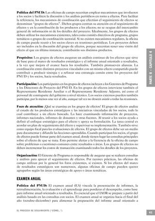 Política del PNUD: Las oficinas de campo necesitan emplear mecanismos que involucren
a los socios y faciliten la discusión y los análisis periódicos en torno a efectos. Para facilitar
la referencia, los mecanismos de coordinación que efectúan el seguimiento de efectos se
denominan “grupos de efectos”. Dichos grupos centran su atención en el seguimiento de
efectos y en la contribución de los productos a los efectos; no se ocupan del intercambio
general de información ni de los detalles del proyecto. Idealmente, los grupos de efectos
deben utilizar los mecanismos existentes, tales como comités directivos de programa, grupos
temáticos o grupos de coordinación sectorial. Si no existen mecanismos regulares, la oficina
de campo puede reunir a los socios claves en reuniones periódicas. Los proyectos deben
ser incluidos en la discusión del grupo de efectos, porque necesitan tener una visión del
efecto al que en última instancia, contribuirán sus distintos productos.

Propósito: Los grupos de efectos aseguran un análisis continuo de los efectos que sirve
de base para el marco de resultados estratégico y el informe anual orientado a resultados,
a la vez que mejora el avance hacia los resultados. También promueven alianzas. La
coordinación entre distintos proyectos vinculados con un mismo efecto compartido puede
contribuir a producir sinergia y a reforzar una estrategia común entre los proyectos del
PNUD y los socios, hacia resultados.

Participación: Los participantes en los grupos de efectos incluyen a los Gerentes de Programa
y los Directores de Proyecto del PNUD. En los grupos de efectos interviene también el
Representante Residente Auxiliar o el Representante Residente Adjunto, así como el
personal de contraparte del gobierno a nivel técnico. Los socios externos pueden también
participar, por lo menos una vez al año, aunque tal vez no deseen asistir a todas las reuniones.

Foco de atención: ¿Qué se examina en los grupos de efectos? El grupo de efectos analiza
el estado de los productos estratégicos y las iniciativas vinculadas de los socios, todo lo
cual contribuye a un efecto buscado. Lo hace examinando información de proyectos,
informes nacionales, informes de donantes y otras fuentes. Al reunir a los socios ayuda a
definir el enfoque estratégico para el efecto y apoya su formulación. La tarea central es
acordar un plan de seguimiento del efecto y supervisar su implementación. También sirve
como equipo focal para las evaluaciones de efectos. El grupo de efectos debe ser un medio
para documentar y difundir las lecciones aprendidas. Cuando participan los socios, el grupo
de efectos puede formar parte del examen anual, donde tienen lugar las consultas principales
sobre el efecto de que se trata. Esto permite alertar a la Gerencia de la oficina de campo
sobre problemas o cuestiones comunes entre resultados o áreas. Los grupos de efectos no
deben incrementar los costos de transacción examinando todos los detalles de los proyectos.

Organización: El Gerente de Programa es responsable de asegurar que se realicen consultas
y análisis para apoyar el seguimiento de efectos. Por razones prácticas, las oficinas de
campo utilizan por lo general los foros existentes, si existen. Si los efectos del marco
de resultados estratégicos son numerosos, algunas oficinas de campo pueden querer
agruparlos según las áreas estratégicas de apoyo o áreas temáticas.

EXAMEN A N UAL
Política del PNUD: El examen anual (EA) vincula la presentación de informes, la
retroalimentación, la evaluación y el aprendizaje para ponderar el desempeño, como base
para informe anual orientado a resultados. Es esencial que el IAOR se prepare a partir del
análisis basado en las consultas con socios. El examen anual se organiza hacia el final del
año (octubre-diciembre) para alimentar la preparación del informe anual orientado a


EL PROCESO DE SEGUIMIENTO (“CÓMO...”)
                                                                                                     41
 