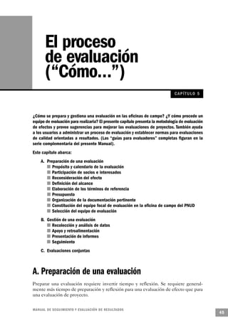 El proceso
       de evaluación
       (“Cómo…”)
                                                                                CAP ÍTULO 5



¿Cómo se prepara y gestiona una evaluación en las oficinas de campo? ¿Y cómo procede un
equipo de evaluación para realizarla? El presente capítulo presenta la metodología de evaluación
de efectos y provee sugerencias para mejorar las evaluaciones de proyectos. También ayuda
a los usuarios a administrar un proceso de evaluación y establecer normas para evaluaciones
de calidad orientadas a resultados. (Las “guías para evaluadores” completas figuran en la
serie complementaria del presente Manual).
Este capítulo abarca:
    A. Preparación de una evaluación
       n Propósito y calendario de la evaluación
          n Participación de socios e interesados
            n Reconsideración del efecto
             n Definición del alcance
        n Elaboración de los términos de referencia
               n Presupuesto
         n Organización de la documentación pertinente
              n Constitución del equipo focal de evaluación en la oficina de campo del PNUD
           n Selección del equipo de evaluación
    B. Gestión de una evaluación
         n Recolección y análisis de datos
          n Apoyo y retroalimentación
       n Presentación de informes
        n Seguimiento
    C. Evaluaciones conjuntas



A. Preparación de una evaluación
Preparar una evaluación requiere invertir tiempo y reflexión. Se requiere general-
mente más tiempo de preparación y reflexión para una evaluación de efecto que para
una evaluación de proyecto.


M A N UAL DE SEGUIMIENTO Y EVA L UACIÓN DE RESULTADOS
                                                                                                   45
 