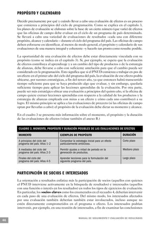 P R O P Ó S I TO Y CALENDARIO
     Decidir precisamente por qué y cuándo llevar a cabo una evaluación de efectos es un proceso
     que comienza a principios del ciclo de programación. Como se explica en el capítulo 3,
     los planes de evaluación se elaboran sobre la base de un cierto número (que varía) de efectos
     que las oficinas de campo debe evaluar en el ciclo de un programa de país determinado.
     Se llevará a cabo una variedad de evaluaciones de resultados –cada una con diferente
     propósito, alcance y calendario – durante el ciclo del programa del país. Las oficinas de campo
     deben esforzarse en identificar, al menos de modo general, el propósito y calendario de sus
     evaluaciones de una manera integral y coherente –y hacerlo tan pronto como ressulte posible.

     La oportunidad de una evaluación de efectos debe estar directamente vinculada con su
     propósito (como se indica en el capítulo 3). Si, por ejemplo, se espera que la evaluación
     de efectos contribuya al aprendizaje y a un cambio del tipo de productos o de la estrategia
     de alianzas, debe llevarse a cabo con suficiente antelación para que el cambio pueda ser
     considerado en la programación. Esto significa que si el PNUD comienza a trabajar en pos de
     un efecto en el primer año del ciclo del programa del país, la evaluación de ese efecto podría
     ubicarse, por razones estratégicas, a fin del tercer año, ya que entonces habrá transcurrido
     tiempo suficiente para que se haya producido algo que evaluar, y sin embargo, quedaría
     suficiente tiempo para aplicar las lecciones aprendidas de la evaluación. Por otra parte,
     puede ser más estratégico ubicar una evaluación a principios del quinto año, si la oficina de
     campo quiere extraer lecciones aprendidas con respecto a la calidad de los productos y la
     estrategia de alianzas empleada con miras a un efecto y cómo cada uno contribuyó a su
     logro. El mismo principio se aplica a las evaluaciones de proyecto (si las oficinas de campo
     optan por llevarlas a cabo): el propósito de la evaluación debe dictar su momento y alcance.

     En el cuadro 3 se presenta más información sobre el momento, el propósito y la duración
     de las evaluaciones de efectos (véase también el anexo B.)

      CUADRO 3. MOMENTO, PROPÓSITO Y DURACIÓN POSIBLES DE LAS EVALUACIONES DE EFECTOS

      MOMENTO                        EJEMPLOS DE PROPÓSITO                               DURACIÓN
      A principios del ciclo del     Comprobar la estrategia inicial para un efecto      Corto plazo
      programa del país: Años 1–2    particularmente ambicioso.
      A mediados del ciclo del       Permitir ajustes a mitad de periodo en la           Mediano plazo
      programa del país: Años 2-3    generación de productos.
      Finales del ciclo del          Aprender lecciones para la formulación del          Largo plazo
      programa del país: Años 4-5    siguiente programa del país.



     PA R T I C I PACIÓN DE SOCIOS E INTERESADOS
     La orientación a resultados enfatiza más la participación de socios (aquellos con quienes
     el PNUD interviene activamente en la búsqueda de resultados) e interesados (aquellos
     con una función o interés en los resultados) en todos los tipos de ejercicios de evaluación.
     En particular, los socios claves como los enumerados en el recuadro 4, deberían intervenir
     en cada paso de una evaluación de efectos. Del mismo modo, los interesados afectados
     por una evaluación también deberían también estar involucrados, incluso aunque no
     estén directamente comprometidos en el programa o efecto. Los interesados podrían
     intervenir, por ejemplo, en una reunión de interesados, a fin de examinar las conclusiones


                                                     M A N UAL DE SEGUIMIENTO Y EVA L UACIÓN DE RESULTADOS
46
 