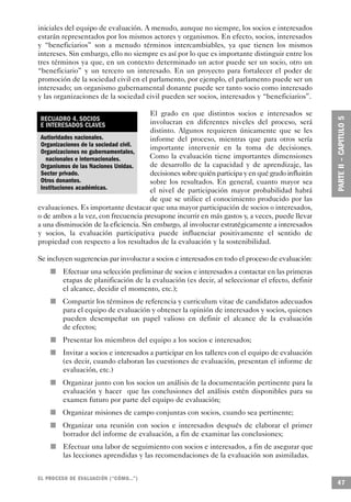 iniciales del equipo de evaluación. A menudo, aunque no siempre, los socios e interesados
estarán representados por los mismos actores y organismos. En efecto, socios, interesados
y “beneficiarios” son a menudo términos intercambiables, ya que tienen los mismos
intereses. Sin embargo, ello no siempre es así por lo que es importante distinguir entre los
tres términos ya que, en un contexto determinado un actor puede ser un socio, otro un
“beneficiario” y un tercero un interesado. En un proyecto para fortalecer el poder de
promoción de la sociedad civil en el parlamento, por ejemplo, el parlamento puede ser un
interesado; un organismo gubernamental donante puede ser tanto socio como interesado
y las organizaciones de la sociedad civil pueden ser socios, interesados y “beneficiarios”.

                                       El grado en que distintos socios e interesados se
 RECUADRO 4. SOCIOS                    involucran en diferentes niveles del proceso, será
 E INTERESADOS CLAVES
                                       distinto. Algunos requieren únicamente que se les
 Autioridades nacionales.              informe del proceso, mientras que para otros sería
 Organizaciones de la sociedad civil.  importante intervenir en la toma de decisiones.
 Organizaciones no gubernamentales,
   nacionales e internacionales.       Como la evaluación tiene importantes dimensiones
 Organismos de las Naciones Unidas.    de desarrollo de la capacidad y de aprendizaje, las
 Sector privado.                       decisiones sobre quién participa y en qué grado influirán
 Otros donantes.                       sobre los resultados. En general, cuanto mayor sea
 Instituciones académicas.             el nivel de participación mayor probabilidad habrá
                                       de que se utilice el conocimiento producido por las
evaluaciones. Es importante destacar que una mayor participación de socios o interesados,
o de ambos a la vez, con frecuencia presupone incurrir en más gastos y, a veces, puede llevar
a una disminución de la eficiencia. Sin embargo, al involucrar estratégicamente a interesados
y socios, la evaluación participativa puede influenciar positivamente el sentido de
propiedad con respecto a los resultados de la evaluación y la sostenibilidad.

Se incluyen sugerencias par involucrar a socios e interesados en todo el proceso de evaluación:
                    n               Efectuar una selección preliminar de socios e interesados a contactar en las primeras
                                    etapas de planificación de la evaluación (es decir, al seleccionar el efecto, definir
                                    el alcance, decidir el momento, etc.);
                n                   Compartir los términos de referencia y curriculum vitae de candidatos adecuados
                                    para el equipo de evaluación y obtener la opinión de interesados y socios, quienes
                                    pueden desempeñar un papel valioso en definir el alcance de la evaluación
                                    de efectos;
                            n       Presentar los miembros del equipo a los socios e interesados;
                        n           Invitar a socios e interesados a participar en los talleres con el equipo de evaluación
                                    (es decir, cuando elaboran las cuestiones de evaluación, presentan el informe de
                                    evaluación, etc.)
    n                               Organizar junto con los socios un análisis de la documentación pertinente para la
                                    evaluación y hacer que las conclusiones del análisis estén disponibles para su
                                    examen futuro por parte del equipo de evaluación;
            n                       Organizar misiones de campo conjuntas con socios, cuando sea pertinente;
        n                           Organizar una reunión con socios e interesados después de elaborar el primer
                                    borrador del informe de evaluación, a fin de examinar las conclusiones;
                                n   Efectuar una labor de seguimiento con socios e interesados, a fin de asegurar que
                                    las lecciones aprendidas y las recomendaciones de la evaluación son asimiladas.


EL PROCESO DE EVA L UACIÓN (“CÓMO...”)
                                                                                                                              47
 