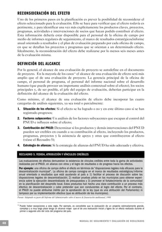 RECONSIDERACIÓN DEL EFECTO
     Uno de los primeros pasos en la planificación es prever la posibilidad de reconsiderar el
     efecto seleccionado para la evaluación. Ello se hace para verificar que el efecto todavía es
     pertinente, y para identificar una vez más explícitamente los productos claves, proyectos,
     programas, actividades e intervenciones de socios que hayan podido contribuir al efecto.
     Esta información debería estar disponible para el personal de la oficina de campo por
     medio de informes regulares de seguimiento, el marco de resultados estratégicos/informe
     anual orientado a resultados y el plan de evaluación preparado por cada oficina de campo,
     en que se detallan los proyectos y programas que se orientan a un determinado efecto.
     Idealmente, la reconsideración del efecto debe realizarse por lo menos seis meses antes
     de la evaluación misma.

     DEFINICIÓN DEL A L C A N C E
     Por lo general, el alcance de una evaluación de proyecto se autodefine en el documento
     de proyecto. En la mayoría de los casos 11 el alcance de una evaluación de efecto será más
     amplio que el de una evaluación de proyecto. La gerencia principal de la oficina de
     campo, el personal de programa, el personal del informe nacional sobre el desarrollo
     humano (que puede proveer un importante análisis contextual sobre el efecto), los socios
     principales y, de ser posible, el jefe del equipo de evaluación, deberían participar en la
     definición del alcance de la evaluación del efecto.
     Como mínimo, el alcance de una evaluación de efecto debe incorporar las cuatro
     categorías de análisis siguientes, ya sea total o parcialmente:
     1. Situación de los efectos: Si el efecto se ha logrado o no y en este último caso si se han
        registrado progresos;
     2. Factores subyacentes: Un análisis de los factores subyacentes que escapan al control del
        PNUD e influyen sobre el efecto;
     3. Contribución del PNUD: Determinar si los productos y demás intervenciones del PNUD
        pueden ser creíbles en cuando a su contribución al efecto, incluyendo los productos,
        programas, proyectos y la asistencia de apoyo y otras que contribuyeron al efecto
        (véase el Recuadro 5);
     4. Estrategia de alianzas: Si la estrategia de alianzas del PNUD ha sido adecuada y efectiva.

      RECUADRO 5. YEDIDA, ATRIBUCIÓN Y VÍNCULOS CREÍBLES
      Las evaluaciones de efectos demuestran la existencia de vínculos creíbles entre toda la gama de actividades
      realizadas por el PNUD, en alianza con otros y el logro de resultados o de progreso hacia los efectos.
      Por ejemplo: una oficina de campo define el efecto en términos de “disposiciones legales más eficaces para la
      descentralización municipal”. La oficina de campo consigna en el marco de resultados estratégicos/informe
      anual orientado a resultados que está ayudando al país a 1) facilitar el proceso de discusión sobre las
      disposiciones legales de descentralización; 2) realizar pruebas piloto en los municipios para obtener experi-
      encia sobre la ejecución descentralizada de presupuestos y 3) promover el fortalecimiento de la comunidad
      en la planificación del desarrollo local. Estos productos han hecho una clara contribución a un proceso más
      efectivo de descentralización y cabe pretender que son conducentes al logro del efecto. Por el contrario,
      el PNUD no puede atribuirse mérito por la aprobación de la ley (que es una atribución del Parlamento) ni
      tampoco por su implementación efectiva (que es atribución de los municipios).
     Fuente: Adaptado en parte del Informe del Administrador sobre el marco de financiación multianual, 1998


     11
          Puede haber excepciones a esta regla. Por ejemplo, es concebible que la evaluación de un proyecto estimadamente grande,
          complejo y a muy largo plazo tenga un alcance mayor que el de una evaluación inicial y ligera de un efecto realizada durante el
          primer o segundo año del ciclo del programa del país.


                                                                         M A N UAL DE SEGUIMIENTO Y EVA L UACIÓN DE RESULTADOS
48
 
