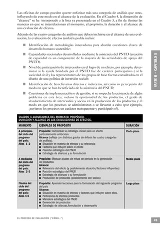 Las oficinas de campo pueden querer enfatizar más una categoría de análisis que otras,
influyendo de este modo en el alcance de la evaluación. En el Cuadro 4, la dimensión de
“alcance” se ha incorporado a la lista ya presentada en el Cuadro 3, a fin de ilustrar las
maneras en que se interrelacionan el momento, el propósito, la duración y el alcance de
una evaluación de efectos.
Además de las cuatro categorías de análisis que deben incluirse en el alcance de una eval-
uación, la evaluación de efectos también podría incluir:

                n       Identificación de metodologías innovadoras para abordar cuestiones claves de
                        desarrollo humano sostenible;
        n               Capacidades nacionales desarrolladas mediante la asistencia del PNUD (creación
                        de capacidad es un componente de la mayoría de las actividades de apoyo del
                        PNUD).
                    n   Nivel de participación de interesados en el logro de un efecto, por ejemplo, deter-
                        minar si la ayuda brindada por el PNUD fue de carácter participativo ( sí la
                        sociedad civil y los representantes de los grupos de base fueron consultados en el
                        diseño de una política de inversión social);
            n           Identificación de beneficiarios directos e indirectos, así como su percepción del
                        modo en que se han beneficiado de la asistencia del PNUD;
    n                   Cuestiones de implementación o de gestión, si se sospecha la existencia de algún
                        problema en esta área, incluso la oportunidad de los productos, el grado de
                        involucramiento de interesados y socios en la producción de los productos y el
                        modo en que los procesos se administraron o se llevaron a cabo (por ejemplo,
                        ¿tuvieron los procesos un carácter transparente y participativo?).

 CUADRO 4. VARIACIONES DEL MOMENTO, PROPÓSITO,
 DURACIÓN Y ALCANCE DE LAS EVALUACIONES DE EFECTOS.
 MOMENTO                       EJEMPLOS DE PROPÓSITO                                                               DURACIÓN
 A principios                  Propósito: Comprobar la estrategia inicial para un efecto                           Corto plazo
 del ciclo del                 particularmente ambicioso
 programa                          Alcance (refleja con distintos grados de énfasis las cuatro categorías
 del país:                         de análisis):
 Años 1–2                            n Situación en materia de efectos y su relevancia
                                   n   Factores que influyen sobre el efecto
                               n       Posición estratégica del PNUD
                                 n     Estrategia de alianzas y su formulación
 A mediados                          Propósito: Efectuar ajustes de mitad de periodo en la generación              Medio plazo
 del ciclo del                       de productos
 programa                          Alcance:
 del país:                           n  Relevancia del efecto (y posiblemente situación/factores influyentes)
 Años 2–3                      n        Posición estratégica del PNUD
                                 n      Estrategia de alianzas y su formulación
                                   n    Producción de productos (posiblemente con socios)
 Finales del                       Propósito: Aprender lecciones para la formulación del siguiente programa        Largo plazo
 ciclo del                         del país
 programa                                Alcance:
 del país:                     n            Situación en materia de efectos y factores que influyen sobre ellos.
 Años 4-5                          n        Pertinencia de efectos/productos
                                     n      Maniobra estratégica del PNUD
                                 n          Generación de productos
                                       n    Estrategia de alianzas,formulación y desempeño



EL PROCESO DE EVA L UACIÓN (“CÓMO...”)
                                                                                                                                 49
 