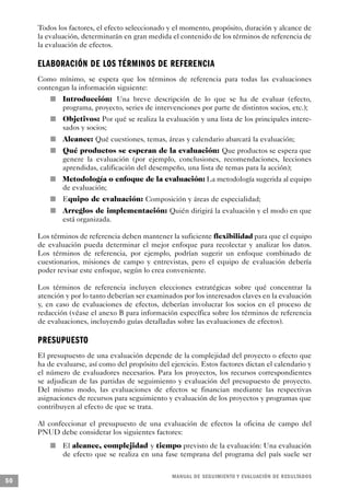 Todos los factores, el efecto seleccionado y el momento, propósito, duración y alcance de
     la evaluación, determinarán en gran medida el contenido de los términos de referencia de
     la evaluación de efectos.

     ELABORACIÓN DE LOS TÉRMINOS DE REFERENCIA
     Como mínimo, se espera que los términos de referencia para todas las evaluaciones
     contengan la información siguiente:
                 n                       Introducción: Una breve descripción de lo que se ha de evaluar (efecto,
                                         programa, proyecto, series de intervenciones por parte de distintos socios, etc.);
                         n               Objetivos: Por qué se realiza la evaluación y una lista de los principales intere-
                                         sados y socios;
                             n           Alcance: Qué cuestiones, temas, áreas y calendario abarcará la evaluación;
                                     n   Qué productos se esperan de la evaluación: Que productos se espera que
                                         genere la evaluación (por ejemplo, conclusiones, recomendaciones, lecciones
                                         aprendidas, calificación del desempeño, una lista de temas para la acción);
         n                               Metodología o enfoque de la evaluación: La metodología sugerida al equipo
                                         de evaluación;
                     n                   Equipo de evaluación: Composición y áreas de especialidad;
                                 n       Arreglos de implementación: Quién dirigirá la evaluación y el modo en que
                                         está organizada.

     Los términos de referencia deben mantener la suficiente flexibilidad para que el equipo
     de evaluación pueda determinar el mejor enfoque para recolectar y analizar los datos.
     Los términos de referencia, por ejemplo, podrían sugerir un enfoque combinado de
     cuestionarios, misiones de campo y entrevistas, pero el equipo de evaluación debería
     poder revisar este enfoque, según lo crea conveniente.

     Los términos de referencia incluyen elecciones estratégicas sobre qué concentrar la
     atención y por lo tanto deberían ser examinados por los interesados claves en la evaluación
     y, en caso de evaluaciones de efectos, deberían involucrar los socios en el proceso de
     redacción (véase el anexo B para información específica sobre los términos de referencia
     de evaluaciones, incluyendo guías detalladas sobre las evaluaciones de efectos).

     P R E S U P U E S TO
     El presupuesto de una evaluación depende de la complejidad del proyecto o efecto que
     ha de evaluarse, así como del propósito del ejercicio. Estos factores dictan el calendario y
     el número de evaluadores necesarios. Para los proyectos, los recursos correspondientes
     se adjudican de las partidas de seguimiento y evaluación del presupuesto de proyecto.
     Del mismo modo, las evaluaciones de efectos se financian mediante las respectivas
     asignaciones de recursos para seguimiento y evaluación de los proyectos y programas que
     contribuyen al efecto de que se trata.

     Al confeccionar el presupuesto de una evaluación de efectos la oficina de campo del
     PNUD debe considerar los siguientes factores:
             n                           El alcance, complejidad y tiempo previsto de la evaluación: Una evaluación
                                         de efecto que se realiza en una fase temprana del programa del país suele ser

                                                                             M A N UAL DE SEGUIMIENTO Y EVA L UACIÓN DE RESULTADOS
50
 