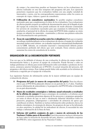 de campo y las entrevistas pueden ser bastante breves en las evaluaciones de
                             efectos realizadas en una fase temprana del programa del país. Los ejercicios
                             posteriores requieren que los evaluadores hablen con una amplia variedad de
                             interesados y socios, con las correspondientes repercusiones sobre los costos en
                             concepto de viajes, viáticos y gastos de consultores.
                         n   Utilización de consultores nacionales: Es posible emplear consultores
                             nacionales para que complementen la labor de los evaluadores. Las evaluaciones
                             de efectos pueden requerir un análisis de documentación antes de la llegada al país
                             del equipo de evaluación. Esto puede realizarse de modo eficiente contratando
                             los servicios de consultores nacionales para que examinen la información. Con
                             antelación, el personal de la oficina de campo del PNUD debe emplear un cierto
                             tiempo en adquirir los materiales, examinarlos y efectuar una primera selección
                             de la documentación más pertinente.
             n               Áreas de especialidad necesarias entre los evaluadores: Dado que se requiere
                             un enfoque multidisciplinario en las evaluaciones de efectos, el equipo de evaluación
                             necesitará incluir como mínimo un evaluador (nacional o internacional) familiarizado
                             con la GBR. Además, un evaluador (nacional o internacional) debería poseer
                             conocimiento profundo del efecto que será evaluado. Estos criterios pueden
                             aumentar los costos de consultoría de la misión.

     ORGANIZACIÓN DE LA DOCUMENTACIÓN PERTINENTE
     Una vez que se ha definido el alcance de una evaluación, la oficina de campo reúne la
     documentación básica y la provee al equipo de evaluación. Puede llevarse a cabo un
     trabajo preliminar en oficina para reunir información sobre actividades y productos de los
     socios, asistencia anterior brindada por el PNUD y la actual situación del proyecto, del
     programa o del efecto mismo. Este trabajo puede haber sido acordado en los términos de
     referencia o sugerido por el equipo de evaluación.

     Las siguientes fuentes de información serían de la mayor utilidad para un equipo de
     evaluación de efectos.
                     n       Programa del país (o marco de cooperación del país): Trata los efectos
                             claves que el PNUD ha planeado obtener en un periodo de 3 a 5 años. También
                             provee información de antecedentes y la perspectiva del PNUD sobre el desarrollo
                             en un país determinado.
                 n           Marco de resultados estratégicos e informe anual orientado a resultados
                             de la oficina de campo: El marco estratégico de resultados y el informe anual
                             orientado a resultados presentan algunos de los proyectos y programas agrupados
                             en torno al efecto de que se trata e idealmente deberían identificar todos los
                             proyectos, programas, subprogramas y actividades de asistencia de apoyo que
                             contribuyen al efecto. También se incluye información sobre productos claves, los
                             aliados estratégicos, la estrategia de alianzas, los progresos de que se ha informado
                             en años anteriores, la calidad de los indicadores de efectos, la necesidad de más
                             trabajo e información de la línea de base.
         n                   Informe del análisis conjunto de país y marco de asistencia de las
                             Naciones Unidas para el desarrollo: Estos documentos incluyen información
                             de base sobre la situación de desarrollo del país, alianzas y actividades conjuntas
                             del PNUD y otros organismos de las Naciones Unidas.


                                                                  M A N UAL DE SEGUIMIENTO Y EVA L UACIÓN DE RESULTADOS
52
 