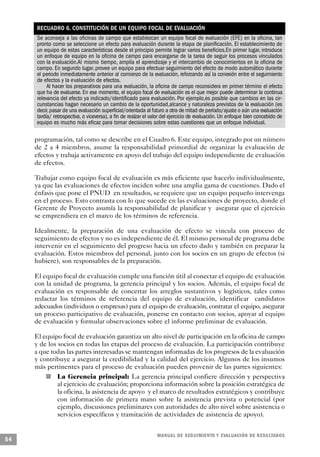 RECUADRO 6. CONSTITUCIÓN DE UN EQUIPO FOCAL DE EVALUACIÓN
     Se aconseja a las oficinas de campo que establezcan un equipo focal de evaluación (EFE) en la oficina, tan
     pronto como se seleccione un efecto para evaluación durante la etapa de planificación. El establecimiento de
     un equipo de estas características desde el principio permite lograr varios beneficios.En primer lugar, introduce
     un enfoque de equipo en la oficina de campo para encargarse de la tarea de seguir los procesos vinculados
     con la evaluación.Al mismo tiempo, amplía el aprendizaje y el intercambio de conocimientos en la oficina de
     campo. En segundo lugar, provee un equipo para efectuar seguimiento del efecto de modo automático durante
     el periodo inmediatamente anterior al comienzo de la evaluación, reforzando así la conexión entre el seguimiento
     de efectos y la evaluación de efectos.
          Al hacer los preparativos para una evaluación, la oficina de campo reconsidera en primer término el efecto
     que ha de evaluarse. En ese momento, el equipo focal de evaluación es el que mejor puede determinar la continua
     relevancia del efecto ya indicado/identificado para evaluación. Por ejemplo,es posible que cambios en las cir-
     cunstancias hagan necesario un cambio de la oportunidad,alcance y naturaleza previstos de la evaluación (es
     decir, pasar de una evaluación superficial/orientada al futuro a otra de mitad de período/ajuste o aún una evaluación
     tardía/ retrospectiva, o viceversa), a fin de realzar el valor del ejercicio de evaluación. Un enfoque bien concebido de
     equipo es mucho más eficaz para tomar decisiones sobre estas cuestiones que un enfoque individual.

     programación, tal como se describe en el Cuadro 6. Este equipo, integrado por un número
     de 2 a 4 miembros, asume la responsabilidad primordial de organizar la evaluación de
     efectos y trabaja activamente en apoyo del trabajo del equipo independiente de evaluación
     de efectos.

     Trabajar como equipo focal de evaluación es más eficiente que hacerlo individualmente,
     ya que las evaluaciones de efectos inciden sobre una amplia gama de cuestiones. Dado el
     énfasis que pone el PNUD en resultados, se requiere que un equipo pequeño intervenga
     en el proceso. Esto contrasta con lo que sucede en las evaluaciones de proyecto, donde el
     Gerente de Proyecto asumía la responsabilidad de planificar y asegurar que el ejercicio
     se emprendiera en el marco de los términos de referencia.

     Idealmente, la preparación de una evaluación de efecto se vincula con proceso de
     seguimiento de efectos y no es independiente de él. El mismo personal de programa debe
     intervenir en el seguimiento del progreso hacia un efecto dado y también en preparar la
     evaluación. Estos miembros del personal, junto con los socios en un grupo de efectos (si
     hubiere), son responsables de la preparación.

     El equipo focal de evaluación cumple una función útil al conectar el equipo de evaluación
     con la unidad de programa, la gerencia principal y los socios. Además, el equipo focal de
     evaluación es responsable de concertar los arreglos sustantivos y logísticos, tales como
     redactar los términos de referencia del equipo de evaluación, identificar candidatos
     adecuados (individuos o empresas) para el equipo de evaluación, contratar el equipo, asegurar
     un proceso participativo de evaluación, ponerse en contacto con socios, apoyar al equipo
     de evaluación y formular observaciones sobre el informe preliminar de evaluación.

     El equipo focal de evaluación garantiza un alto nivel de participación en la oficina de campo
     y de los socios en todas las etapas del proceso de evaluación. La participación contribuye
     a que todas las partes interesadas se mantengan informadas de los progresos de la evaluación
     y contribuye a asegurar la credibilidad y la calidad del ejercicio. Algunos de los insumos
     más pertinentes para el proceso de evaluación pueden provenir de las partes siguientes:
         n    La Gerencia principal: La gerencia principal confiere dirección y perspectiva
              al ejercicio de evaluación; proporciona información sobre la posición estratégica de
              la oficina, la asistencia de apoyo y el marco de resultados estratégicos y contribuye
              con información de primera mano sobre la asistencia prevista o potencial (por
              ejemplo, discusiones preliminares con autoridades de alto nivel sobre asistencia o
              servicios específicos y tramitación de actividades de asistencia de apoyo).


                                                               M A N UAL DE SEGUIMIENTO Y EVA L UACIÓN DE RESULTADOS
54
 