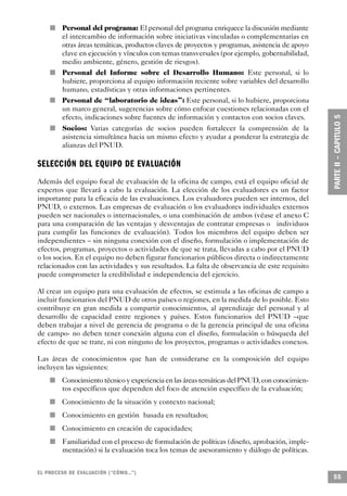 n               Personal del programa: El personal del programa enriquece la discusión mediante
                                        el intercambio de información sobre iniciativas vinculadas o complementarias en
                                        otras áreas temáticas, productos claves de proyectos y programas, asistencia de apoyo
                                        clave en ejecución y vínculos con temas transversales (por ejemplo, gobernabilidad,
                                        medio ambiente, género, gestión de riesgos).
                                n       Personal del Informe sobre el Desarrollo Humano: Este personal, si lo
                                        hubiere, proporciona al equipo información reciente sobre variables del desarrollo
                                        humano, estadísticas y otras informaciones pertinentes.
            n                           Personal de “laboratorio de ideas”: Este personal, si lo hubiere, proporciona
                                        un marco general, sugerencias sobre cómo enfocar cuestiones relacionadas con el
                                        efecto, indicaciones sobre fuentes de información y contactos con socios claves.
                            n           Socios: Varias categorías de socios pueden fortalecer la comprensión de la
                                        asistencia simultánea hacia un mismo efecto y ayudar a ponderar la estrategia de
                                        alianzas del PNUD.

SELECCIÓN DEL EQUIPO DE EVALUA C I Ó N
Además del equipo focal de evaluación de la oficina de campo, está el equipo oficial de
expertos que llevará a cabo la evaluación. La elección de los evaluadores es un factor
importante para la eficacia de las evaluaciones. Los evaluadores pueden ser internos, del
PNUD, o externos. Las empresas de evaluación o los evaluadores individuales externos
pueden ser nacionales o internacionales, o una combinación de ambos (véase el anexo C
para una comparación de las ventajas y desventajas de contratar empresas o individuos
para cumplir las funciones de evaluación). Todos los miembros del equipo deben ser
independientes – sin ninguna conexión con el diseño, formulación o implementación de
efectos, programas, proyectos o actividades de que se trata, llevadas a cabo por el PNUD
o los socios. En el equipo no deben figurar funcionarios públicos directa o indirectamente
relacionados con las actividades y sus resultados. La falta de observancia de este requisito
puede comprometer la credibilidad e independencia del ejercicio.

Al crear un equipo para una evaluación de efectos, se estimula a las oficinas de campo a
incluir funcionarios del PNUD de otros países o regiones, en la medida de lo posible. Esto
contribuye en gran medida a compartir conocimientos, al aprendizaje del personal y al
desarrollo de capacidad entre regiones y países. Estos funcionarios del PNUD –que
deben trabajar a nivel de gerencia de programa o de la gerencia principal de una oficina
de campo- no deben tener conexión alguna con el diseño, formulación o búsqueda del
efecto de que se trate, ni con ninguno de los proyectos, programas o actividades conexos.

Las áreas de conocimientos que han de considerarse en la composición del equipo
incluyen las siguientes:
                n                       Conocimiento técnico y experiencia en las áreas temáticas del PNUD, con conocimien-
                                        tos específicos que dependen del foco de atención específico de la evaluación;
        n                               Conocimiento de la situación y contexto nacional;
    n                                   Conocimiento en gestión basada en resultados;
                    n                   Conocimiento en creación de capacidades;
                                    n   Familiaridad con el proceso de formulación de políticas (diseño, aprobación, imple-
                                        mentación) si la evaluación toca los temas de asesoramiento y diálogo de políticas.


EL PROCESO DE EVA L UACIÓN (“CÓMO...”)
                                                                                                                                55
 