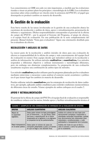 Los conocimientos en GBR son cada vez más importantes, a medida que las evaluciones
     tienden a situar en primer plano los principios y metodología de la GBR. Los evaluadores
     necesitan saber cómo establecer un vínculo entre la asistencia del PNUD y el papel que
     desempeña en producir cambios en materia de desarrollo.


     B. Gestión de la evaluación
     Esta breve reseña de las tareas involucradas en la gestión de una evaluación abarca las
     cuestiones de recolección y análisis de datos, apoyo y retroalimentación, presentación de
     informes y seguimiento. Dichas responsabilidades corresponden al personal de la oficina
     de campo del PNUD – por lo general el Gerente del Programa, el grupo de efectos,
     o el equipo focal de evaluación. En una publicación de la serie complementaria del
     presente Manual titulada “Guía para evaluadores” figura una orientación detallada para
     los evaluadores de efectos.

     RECOLECCIÓN Y ANÁLISIS DE DATO S
     La mayor parte de la recolección y análisis iniciales de datos para una evaluación de
     efectos es responsabilidad de la oficina de campo y más concretamente del equipo focal
     de evaluación (si existe). Este equipo decide qué método(s) utilizar en la recolección y
     análisis de información. Se utilizan métodos cualitativos y cuantitativos. Los métodos
     responden a diferentes objetivos y utilizan instrumentos y metodologías diferentes,
     pero sin embargo son altamente complementarios. La preparación de una evaluación
     usualmente requiere una combinación de ambos tipos de métodos.

     Los métodos cualitativos pueden utilizarse para las preguntas planteadas por los evaluadores
     mediante entrevistas y encuestas y para analizar el contexto social, económico y político
     en el que tienen lugar los cambios en materia de desarrollo.

     Pueden utilizarse métodos cuantitativos para las estrategias de recolección de datos cualita-
     tivos, por ejemplo, aplicando análisis estadísticos para controlar condiciones socioeconómicas
     de diferentes áreas de estudio. Véanse ejemplos de ambos enfoques en el cuadro 7.

     A P OYO Y RETROALIMENTA C I Ó N
     El personal de la oficina de campo del PNUD o el equipo focal de evaluación es responsable
     de establecer enlaces con los socios, brindar apoyo y facilitar retroalimentación técnica al

      CUADRO 7. EJEMPLOS DE UNA COMBINACIÓN DE ENFOQUES EN LA EVALUACIÓN DE EFECTOS
      EFECTOS               ANÁLISIS CUANTITATIVO                         ANÁLISIS CUALITATIVO
      Mejora de             Datos sobre número de leyes promulgadas       Análisis de cuántas de esas leyes eran
      la capacidad          por el Parlamento — en qué fecha, sobre       técnicamente complejas o respondían a
      legislativa.          qué tema y especificación de si fueron        prioridades nacionales importantes; cuántas
                            auspiciadas por el gobierno o se originaron   eran técnicamente bien elaboradas (bien
                            en proyectos de ley de parlamentarios.        redactadas y constitucionales), y cuán
                                                                          participativo y transparente fue el proceso.
      Mayor transparencia Datos sobre el número de casos de               Análisis del modo en que se llevó a
      en el sector público corrupción presentados a juicio y el número    cabo el proceso y cómo fue percibido
                           en que se llegó a una decisión final.          por la ciudadanía.



                                                            M A N UAL DE SEGUIMIENTO Y EVA L UACIÓN DE RESULTADOS
56
 