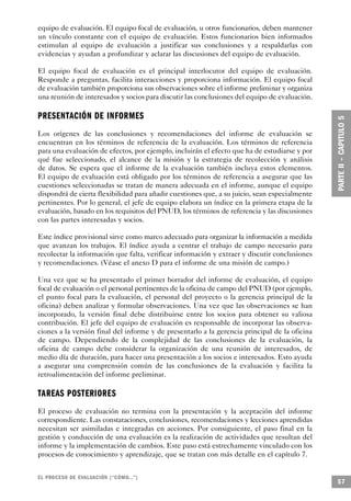 equipo de evaluación. El equipo focal de evaluación, u otros funcionarios, deben mantener
un vínculo constante con el equipo de evaluación. Estos funcionarios bien informados
estimulan al equipo de evaluación a justificar sus conclusiones y a respaldarlas con
evidencias y ayudan a profundizar y aclarar las discusiones del equipo de evaluación.

El equipo focal de evaluación es el principal interlocutor del equipo de evaluación.
Responde a preguntas, facilita interacciones y proporciona información. El equipo focal
de evaluación también proporciona sus observaciones sobre el informe preliminar y organiza
una reunión de interesados y socios para discutir las conclusiones del equipo de evaluación.

P R E S E N TACIÓN DE INFORMES
Los orígenes de las conclusiones y recomendaciones del informe de evaluación se
encuentran en los términos de referencia de la evaluación. Los términos de referencia
para una evaluación de efectos, por ejemplo, incluirán el efecto que ha de estudiarse y por
qué fue seleccionado, el alcance de la misión y la estrategia de recolección y análisis
de datos. Se espera que el informe de la evaluación también incluya estos elementos.
El equipo de evaluación está obligado por los términos de referencia a asegurar que las
cuestiones seleccionadas se tratan de manera adecuada en el informe, aunque el equipo
dispondrá de cierta flexibilidad para añadir cuestiones que, a su juicio, sean especialmente
pertinentes. Por lo general, el jefe de equipo elabora un índice en la primera etapa de la
evaluación, basado en los requisitos del PNUD, los términos de referencia y las discusiones
con las partes interesadas y socios.

Este índice provisional sirve como marco adecuado para organizar la información a medida
que avanzan los trabajos. El índice ayuda a centrar el trabajo de campo necesario para
recolectar la información que falta, verificar información y extraer y discutir conclusiones
y recomendaciones. (Véase el anexo D para el informe de una misión de campo.)

Una vez que se ha presentado el primer borrador del informe de evaluación, el equipo
focal de evaluación o el personal pertinentes de la oficina de campo del PNUD (por ejemplo,
el punto focal para la evaluación, el personal del proyecto o la gerencia principal de la
oficina) deben analizar y formular observaciones. Una vez que las observaciones se han
incorporado, la versión final debe distribuirse entre los socios para obtener su valiosa
contribución. El jefe del equipo de evaluación es responsable de incorporar las observa-
ciones a la versión final del informe y de presentarlo a la gerencia principal de la oficina
de campo. Dependiendo de la complejidad de las conclusiones de la evaluación, la
oficina de campo debe considerar la organización de una reunión de interesados, de
medio día de duración, para hacer una presentación a los socios e interesados. Esto ayuda
a asegurar una comprensión común de las conclusiones de la evaluación y facilita la
retroalimentación del informe preliminar.

TAREAS POSTERIORES
El proceso de evaluación no termina con la presentación y la aceptación del informe
correspondiente. Las constataciones, conclusiones, recomendaciones y lecciones aprendidas
necesitan ser asimiladas e integradas en acciones. Por consiguiente, el paso final en la
gestión y conducción de una evaluación es la realización de actividades que resultan del
informe y la implementación de cambios. Este paso está estrechamente vinculado con los
procesos de conocimiento y aprendizaje, que se tratan con más detalle en el capítulo 7.


EL PROCESO DE EVA L UACIÓN (“CÓMO...”)
                                                                                               57
 