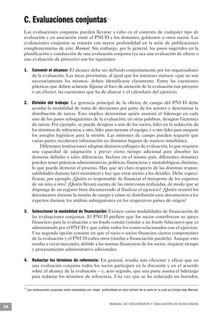 C. Evaluaciones conjuntas                                       12




     Las evaluaciones conjuntas pueden llevarse a cabo en el contexto de cualquier tipo de
     evaluación y en asociación entre el PNUD y los donantes, gobiernos u otros socios. Las
     evaluaciones conjuntas se tratarán con mayor profundidad en la serie de publicaciones
     complementarias de este Manual. Sin embargo, por lo general, los pasos sugeridos en la
     planificación y conducción de una evaluación conjunta (ya sea una evaluación de efecto o
     una evaluación de proyecto) son los siguientes

     1. Convenir el alcance: El alcance debe ser definido conjuntamente por los organizadores
        de la evaluación. Las áreas prioritarias, al igual que los intereses mutuos –que no son
        necesariamente los mismos- deben identificarse claramente. Entre las cuestiones
        prácticas que deben aclararse figuran el foco de atención de la evaluación (un proyecto
        o un efecto), las cuestiones que ha de abarcar y el calendario del ejercicio.

     2. División del trabajo: La gerencia principal de la oficina de campo del PNUD debe
        acordar la modalidad de toma de decisiones por parte de los actores y determinar la
        distribución de tareas. Esto implica determinar quién asumirá el liderazgo en cada
        uno de los pasos subsiguientes de la evaluación; en otras palabras, designar Gerentes
        de tareas. Por ejemplo, se puede designar a uno de los socios, lider en la redacción de
        los términos de referencia; a otro, lider para recrutar el equipo, y a otro lider para asegurar
        los arreglos logísticos para la misión. Las misiones de campo pueden requerir que
        varias partes recolecten información en distintos lugares de manera simultánea.
             Diferentes instituciones adoptan distintos enfoques de evaluación, lo que requiere
        una capacidad de adaptación y prever cierto tiempo adicional para absorber las
        demoras debidas a tales diferencias. Incluso en el mismo país, diferentes donantes
        pueden tener prácticas administrativas, políticas, financieras y metodológicas distintas,
        lo que puede demorar el proceso. Hay que ser claro respecto de las distintas respon-
        sabilidades durante la(s) mision(es) y hay que estar atento a los detalles. Debe especi-
        ficarse, por ejemplo ¿Quién es responsable de financiar el transporte de los expertos
        de un sitio a otro? ¿Quién llevará cuenta de las entrevistas realizadas, de modo que se
        disponga de un registro bien documentado al finalizar el ejercicio? ¿Quién reunirá los
        documentos durante la misión de campo y cómo se distribuirán esos documentos a los
        expertos durante los análisis subsiguientes en los respectivos países de origen?

     3. Seleccionar la modalidad de financiación: Existen varias modalidades de financiación de
        las evaluaciones conjuntas. El PNUD prefiere que los socios contribuyan su apoyo
        financiero para la evaluación a un fondo común (similar a un fondo fiduciario) que es
        administrado por el PNUD y que cubre todos los costos relacionados con el ejercicio.
        Una segunda opción consiste en que el socio o socios financien ciertos componentes
        de la evaluación y el PNUD cubra otros (similar a financiación paralela). Aunque esto
        resulta a veces necesario, debido a las normas financieras de los socios, requiere tiempo
        y procesamiento administrativo adicionales.

     4. Redactar los términos de referencia: En general, resulta más eficiente y eficaz que en
        una evaluación conjunta todos los socios participen en la discusión y en el acuerdo
        sobre el alcance de la evaluación – y, acto seguido, que una parte asuma el liderazgo
        para redactar los términos de referencia. Una vez que se ha redactado un borrador,

     12
          Las evaluaciones conjuntas serán estudiadas con mayor profundidad en otro número de la serie en la cual se incluye este Manual.



                                                                          M A N UAL DE SEGUIMIENTO Y EVA L UACIÓN DE RESULTADOS
58
 