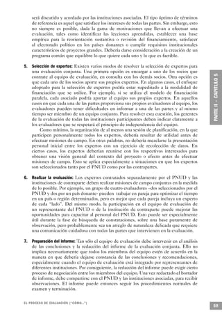 será discutido y acordado por las instituciones asociadas. El tipo óptimo de términos
    de referencia es aquel que satisface los intereses de todas las partes. Sin embargo, esto
    no siempre es posible, dada la gama de motivaciones que llevan a efectuar una
    evaluación, tales como identificar las lecciones aprendidas, establecer una base
    empírica para la reorientación sustantiva o revisión del financiamiento, satisfacer
    al electorado político en los países donantes o cumplir requisitos institucionales
    característicos de proyectos grandes. Debería darse consideración a la creación de un
    programa común que equilibre lo que quiere cada uno y lo que es factible.

5. Selección de expertos: Existen varios modos de resolver la selección de expertos para
   una evaluación conjunta. Una primera opción es encargar a uno de los socios que
   contrate al equipo de evaluación, en consulta con los demás socios. Otra opción es
   que cada uno de los socios aporte sus propios expertos. En algunos casos, el enfoque
   adoptado para la selección de expertos podría estar supeditado a la modalidad de
   financiación que se utilice. Por ejemplo, si se utiliza el modelo de financiación
   paralela, cada asociado podría aportar al equipo sus propios expertos. En aquellos
   casos en que cada una de las partes proporciona sus propios evaluadores al equipo, los
   evaluadores pueden tener dificultades en informar a una de las partes y al mismo
   tiempo ser miembro de un equipo conjunto. Para resolver esta cuestión, los gerentes
   de la evaluación de todas las instituciones participantes deben indicar claramente a
   los evaluadores que se respetará el principio de independencia del equipo.
        Como mínimo, la organización de al menos una sesión de planificación, en la que
   participen personalmente todos los expertos, debería resultar de utilidad antes de
   efectuar misiones de campo. En otras palabras, no debería mezclarse la presentación
   personal inicial entre los expertos con un ejercicio de recolección de datos. En
   ciertos casos, los expertos deberían reunirse con los respectivos interesados para
   obtener una visión general del contexto del proyecto o efecto antes de efectuar
   misiones de campo. Esto se aplica especialmente a situaciones en que los expertos
   son seleccionados tanto por el PNUD como por las contrapartes.

6. Realizar la evaluación: Los expertos contratados separadamente por el PNUD y las
   instituciones de contraparte deben realizar misiones de campo conjuntas en la medida
   de lo posible. Por ejemplo, un grupo de cuatro evaluadores –dos seleccionados por el
   PNUD y dos por un país donante- pueden trabajar en pareja para optimizar el tiempo
   en un país o región determinados, pero es mejor que cada pareja incluya un experto
   de cada “lado”. Del mismo modo, la participación en el equipo de evaluación de
   un representante del PNUD o de la institución de contraparte puede mejorar las
   oportunidades para capacitar al personal del PNUD. Esto puede ser especialmente
   útil durante la fase de búsqueda de constataciones, sobre una base puramente de
   observación, pero probablemente sea un arreglo de naturaleza delicada que requiere
   una comunicación cuidadosa con todas las partes que intervienen en la evaluación.

7. Preparación del informe: Tan sólo el equipo de evaluación debe intervenir en el análisis
   de las conclusiones y la redacción del informe de la evaluación conjunta. Ello no
   implica necesariamente que todos los miembros del equipo estén de acuerdo en la
   manera en que debería dejarse constancia de las conclusiones y recomendaciones,
   especialmente cuando el equipo de evaluación está integrado por representantes de
   diferentes instituciones. Por consiguiente, la redacción del informe puede exigir cierto
   proceso de negociación entre los miembros del equipo. Una vez redactado el borrador
   de informe, debe compartirse con el PNUD y las instituciones asociadas, para recibir
   observaciones. El informe puede entonces seguir los procedimientos normales de
   examen y terminación.

EL PROCESO DE EVA L UACIÓN (“CÓMO...”)
                                                                                                59
 