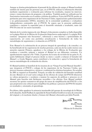 Aunque se destina principalmente al personal de las oficinas de campo, el Manual resultará
     también de interés para las personas que, en el PNUD, utilizan la información obtenida
     mediante seguimiento y evaluación para informar los resultados, mejorar las interven-
     ciones y tomar decisiones de programa y de política. También podrá ser utilizado por los
     funcionarios interesados en el cambio o reforma de políticas. Fuera del PNUD, puede ser
     pertinente para otros organismos de las Naciones Unidas, organizaciones gubernamentales
     y no gubernamentales (ONG), miembros de la comunidad académica y evaluadores
     independientes contratados por el PNUD. Se espera que la presente publicación
     contribuya a mejorar la capacidad para el desarrollo orientada a resultados, tanto del
     PNUD como de sus socios nacionales.

     Además de la versión impresa de este Manual, el documento completo se halla disponible
     en la página Web de la Oficina de Evaluación (http://www.undp.org/eo/). La página Web
     contiene “preguntas más frecuentes”, referencias a otras fuentes y oportunidades de
     capacitación, así como una periódica actualización y formulación de todas las
     metodologías de seguimiento y evaluación en el PNUD.

     Este Manual es la culminación de un proceso integral de aprendizaje y de consulta y se
     ha beneficiado de las sugerencias de muchas personas, cada una de las cuales merece una
     atención especial. Primero, agradezco a los colegas de la Oficina de Evaluación que
     ayudaron a concebir, redactar y mejorar el Manual en sus diferentes versiones. Un
     agradecimiento especial a Siv Tokle, el gerente de la tarea de revisión de las guías S y E,
     quién hábilmente dirigió el proceso desde su inicio y ayudó a redactar el borrador del
     Manual y a Linda Maguire, quien contribuyó a la redacción y apoyó la formulación de
     nuevas metodologías de evaluación de efectos.

     El Manual también se benefició de los insumos de un “Grupo Focal del Manual Amarillo”,
     que integraron el PNUD y colegas de los organismos de las Naciones Unidas, que
     proveyó insumos substantivos y técnicos y realimentó los distintos borradores. En octubre
     de 2001 se organizó en Estambul, Turquía, un taller de validación del borrador semifinal
     de este Manual, en el cual varios colegas de las oficinas de campo del PNUD ofrecieron
     su valiosa perspectiva y ayudaron a mejorar los aspectos de políticas y procesos en el
     Manual, para hacerlos más fácilmente accesibles a las oficinas. Este Manual también
     reconoce los aportes sustantivos del grupo de tareas de simplificación del PNUD y a los
     que propiciaron este esfuerzo para simplificar las políticas y procesos del PNUD, basados
     en resultados y orientados al aprendizaje.

     Por último, debo agradecer la asistencia inestimable del gerente de tecnología de la Oficina
     de Evaluación, Anish Pradhan; la capacidad de Susan Guthrie-Gould en su tarea de corrección
     del original; y el excelente diseño y formato del Manual, efectuados por Julia Ptaznik.



                                                                                     Khalid Malik
                                                                                         Director
                                                                            Oficina de Evaluación




                                                  M A N UAL DE SEGUIMIENTO Y EVA L UACIÓN DE RESULTADOS
iv
 