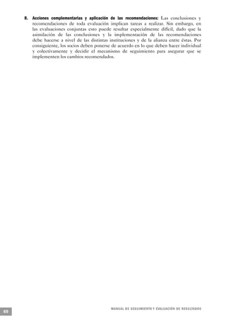 8. Acciones complementarias y aplicación de las recomendaciones: Las conclusiones y
        recomendaciones de toda evaluación implican tareas a realizar. Sin embargo, en
        las evaluaciones conjuntas esto puede resultar especialmente difícil, dado que la
        asimilación de las conclusiones y la implementación de las recomendaciones
        debe hacerse a nivel de las distintas instituciones y de la alianza entre éstas. Por
        consiguiente, los socios deben ponerse de acuerdo en lo que deben hacer individual
        y colectivamente y decidir el mecanismo de seguimiento para asegurar que se
        implementen los cambios recomendados.




                                               M A N UAL DE SEGUIMIENTO Y EVA L UACIÓN DE RESULTADOS
60
 
