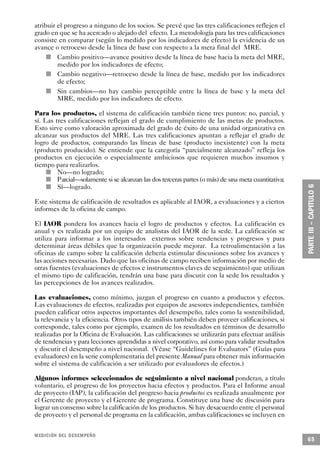 atribuir el progreso a ninguno de los socios. Se prevé que las tres calificaciones reflejen el
grado en que se ha acercado o alejado del efecto. La metodología para las tres calificaciones
consiste en comparar (según lo medido por los indicadores de efecto) la evidencia de un
avance o retroceso desde la línea de base con respecto a la meta final del MRE.
     n     Cambio positivo—avance positivo desde la línea de base hacia la meta del MRE,
           medido por los indicadores de efecto;
         n Cambio negativo—retroceso desde la línea de base, medido por los indicadores
           de efecto;
       n   Sin cambios—no hay cambio perceptible entre la línea de base y la meta del
           MRE, medido por los indicadores de efecto.

Para los productos, el sistema de calificación también tiene tres puntos: no, parcial, y
sí. Las tres calificaciones reflejan el grado de cumplimiento de las metas de productos.
Esto sirve como valoración aproximada del grado de éxito de una unidad organizativa en
alcanzar sus productos del MRE. Las tres calificaciones apuntan a reflejar el grado de
logro de productos, comparando las líneas de base (producto inexistente) con la meta
(producto producido). Se entiende que la categoría “parcialmente alcanzado” refleja los
productos en ejecución o especialmente ambiciosos que requieren muchos insumos y
tiempo para realizarlos.
       n   No—no logrado;
     n     Parcial—solamente si se alcanzan las dos terceras partes (o más) de una meta cuantitativa;
         n Sí—logrado.

Este sistema de calificación de resultados es aplicable al IAOR, a evaluaciones y a ciertos
informes de la oficina de campo.

El IAOR pondera los avances hacia el logro de productos y efectos. La calificación es
anual y es realizada por un equipo de analistas del IAOR de la sede. La calificación se
utiliza para informar a los interesados externos sobre tendencias y progresos y para
determinar áreas débiles que la organización puede mejorar. La retroalimentación a las
oficinas de campo sobre la calificación debería estimular discusiones sobre los avances y
las acciones necesarias. Dado que las oficinas de campo reciben información por medio de
otras fuentes (evaluaciones de efectos e instrumentos claves de seguimiento) que utilizan
el mismo tipo de calificación, tendrán una base para discutir con la sede los resultados y
las percepciones de los avances realizados.

Las evaluaciones, como mínimo, juzgan el progreso en cuanto a productos y efectos.
Las evaluaciones de efectos, realizadas por equipos de asesores independientes, también
pueden calificar otros aspectos importantes del desempeño, tales como la sostenibilidad,
la relevancia y la eficiencia. Otros tipos de análisis también deben proveer calificaciones, si
corresponde, tales como por ejemplo, examen de los resultados en términos de desarrollo
realizadas por la Oficina de Evaluación. Las calificaciones se utilizarán para efectuar análisis
de tendencias y para lecciones aprendidas a nivel corporativo, así como para validar resultados
y discutir el desempeño a nivel nacional. (Véase “Guidelines for Evaluators” (Guías para
evaluadores) en la serie complementaria del presente Manual para obtener más información
sobre el sistema de calificación a ser utilizado por evaluadores de efectos.)

Algunos informes seleccionados de seguimiento a nivel nacional ponderan, a título
voluntario, el progreso de los proyectos hacia efectos y productos. Para el Informe anual
de proyecto (IAP), la calificación del progreso hacia productos es realizada anualmente por
el Gerente de proyecto y el Gerente de programa. Constituye una base de discusión para
lograr un consenso sobre la calificación de los productos. Si hay desacuerdo entre el personal
de proyecto y el personal de programa en la calificación, ambas calificaciones se incluyen en


MEDICIÓN DEL DESEMPEÑO
                                                                                                        65
 