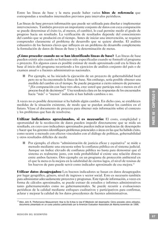 Entre las líneas de base y la meta puede haber varios hitos de referencia que
correspondan a resultados intermedios previstos para intervalos periódicos.

Las líneas de base proveen información que puede ser utilizada para diseñar e implementar
intervenciones. También proveen un importante conjunto de datos con cuya comparación
se puede determinar el éxito (o, al menos, el cambio), lo cual permite medir el grado de
progreso hacia un resultado. La verificación de resultados depende del conocimiento
del cambio que se producirá en el tiempo. Antes de iniciar una intervención, se requiere
comprender claramente el problema de desarrollo que se quiere abordar. El análisis
exhaustivo de los factores claves que influyen en un problema de desarrollo complementa
la formulación de datos de líneas de base y la determinación de metas.

¿Cómo proceder cuando no se han identificado líneas de base? Las líneas de base
pueden existir aún cuando no hubiesen sido especificadas cuando se formuló el programa
o proyecto. En algunos casos es posible estimar de modo aproximado cuál era la línea de
base al inicio del programa recurriendo a los ejercicios de análisis conjunto del país o de
examen anual o a fuentes administrativas nacionales.
        n       Por ejemplo, se ha iniciado la ejecución de un proyecto de gobernabilidad local
                pero no se ha encontrado la línea de base. Sin embargo, sería posible obtener una
                medida del cambio en el tiempo. Se puede preguntar a cierto número de personas:
                “¿En comparación con hace tres años, cree usted que participa más o menos en el
                proceso local de decisiones?” Una tendencia clara en las respuestas de los encuestados
                hacia “más” o “menos” indicaría si han habido cambios o no.

A veces no es posible determinar si ha habido algún cambio. En dicho caso, se establecen
medidas de la situación existente, de modo que se puedan analizar los cambios en el
futuro. Véase el documento de proyecto para obtener más información sobre el contexto
y los problemas que han de resolverse.

Utilizar indicadores aproximados, si es necesario: El costo, complejidad y
oportunidad de la recolección de datos pueden impedir directamente que se mida un
resultado, en cuyo caso indicadores aproximados pueden indicar tendencias de desempeño
y hacer que los gerentes identifiquen problemas potenciales o áreas en las que ha habido éxito,
como ocurre a menudo con efectos vinculados con el diálogo de políticas, gobernabilidad
y otros resultados difíciles de medir.
            n   Por ejemplo, el efecto “administración de justicia eficaz y equitativa” se mide a
                menudo mediante una encuesta sobre la confianza pública en el sistema judicial.
                Aunque un índice elevado de confianza pública no basta para demostrar que el
                sistema es realmente justo, con toda probabilidad sí existe una relación directa
                entre ambos factores. Otro ejemplo: en un programa de protección ambiental en
                el que la meta es la mejora en la salubridad de ciertos lagos, el nivel de toxinas de
                los huevos de pato puede servir como indicador aproximado de esa mejora.15

Utilizar datos desagregados: Los buenos indicadores se basan en datos desagregados
por lugar geográfico, género, nivel de ingresos y sector social. Esto es necesario también
para administrar adecuadamente proyectos y programas. Este tipo de información, a veces en
forma de cálculos aproximados, se puede extraer de estudios e informes administrativos
tanto gubernamentales como no gubernamentales. Se puede recurrir a evaluaciones
periódicas de la calidad mediante enfoques cualitativos y participativos para confirmar,
aclarar y mejorar la calidad de los datos procedentes de fuentes administrativas.

15
     Allen, John R.,“Performance Measurement: How to Do It,How to Use It”(Medición del desempeño: Cómo proceder, cómo utilizarlo),
     documento presentado en un curso práctico patrocinado por la American Evaluation Association,de Atlanta,noviembre de 1996.


MEDICIÓN DEL DESEMPEÑO
                                                                                                                                     67
 