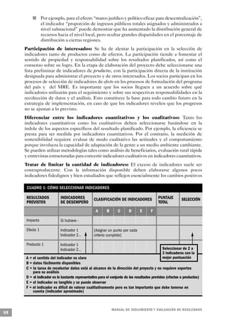 n       Por ejemplo, para el efecto “marco jurídico y político eficaz para descentralización”,
                 el indicador “proporción de ingresos públicos totales asignados y administrados a
                 nivel subnacional” puede demostrar que ha aumentado la distribución general de
                 recursos hacia el nivel local, pero ocultar grandes disparidades en el porcentaje de
                 distribución a ciertas regiones.
     Participación de interesados: Se ha de alentar la participación en la selección de
     indicadores tanto de productos como de efectos. La participación tiende a fomentar el
     sentido de propiedad y responsabilidad sobre los resultados planificados, así como el
     consenso sobre su logro. En la etapa de elaboración del proyecto debe seleccionarse una
     lista preliminar de indicadores de productos, con la participación directa de la institución
     designada para administrar el proyecto y de otros interesados. Los socios participan en los
     procesos de selección de indicadores de efecto en los procesos de formulación del programa
     del país y del MRE. Es importante que los socios lleguen a un acuerdo sobre qué
     indicadores utilizarán para el seguimiento y sobre sus respectivas responsabilidades en la
     recolección de datos y el análisis. Esto constituye la base para todo cambio futuro en la
     estrategia de implementación, en caso de que los indicadores revelen que los progresos
     no se ajustan a lo previsto.
     Diferenciar entre los indicadores cuantitativos y los cualitativos: Tanto los
     indicadores cuantitativos como los cualitativos deben seleccionarse basándose en la
     índole de los aspectos específicos del resultado planificado. Por ejemplo, la eficiencia se
     presta para ser medida por indicadores cuantitativos. Por el contrario, la medición de
     sostenibilidad requiere evaluar de modo cualitativo las actitudes y el comportamiento
     porque involucra la capacidad de adaptación de la gente a un medio ambiente cambiante.
     Se pueden utilizar metodologías tales como análisis de beneficiarios, evaluación rural rápida
     y entrevistas estructuradas para convertir indicadores cualitativos en indicadores cuantitativos.
     Tratar de limitar la cantidad de indicadores: El exceso de indicadores suele ser
     contraproducente. Con la información disponible deben elaborarse algunos pocos
     indicadores fidedignos y bien estudiados que reflejen esencialmente los cambios positivos

      CUADRO 1: CÓMO SELECCIONAR INDICADORES

      RESULTADOS           INDICADORES           CLASIFICACIÓN DE INDICADORES              PUNTAJE        SELECCIÓN
      PREVISTOS            DE DESEMPEÑO                                                    TOTAL
                                                  A      B      C       D      E      F

      Impacto              Si hubiere -

      Efecto 1             Indicador 1           [Asignar un punto por cada
                           Indicador 2…          criterio cumplido]

      Producto 1           Indicador 1
                           Indicador 2…                                                      Seleccionar de 2 a
                                                                                             3 indicadores con la
     A = el sentido del indicador es claro                                                   mejor puntuación
     B = datos fácilmente disponibles
     C = la tarea de recolectar datos está al alcance de la dirección del proyecto y no requiere expertos
         para su análisis
     D = el indicador es lo bastante representativo para el conjunto de los resultados previstos (efectos o productos)
     E = el indicador es tangible y se puede observar
     F = el indicador es difícil de valorar cualitativamente pero es tan importante que debe tenerse en
         cuenta (indicador aproximado)



                                                             M A N UAL DE SEGUIMIENTO Y EVA L UACIÓN DE RESULTADOS
68
 