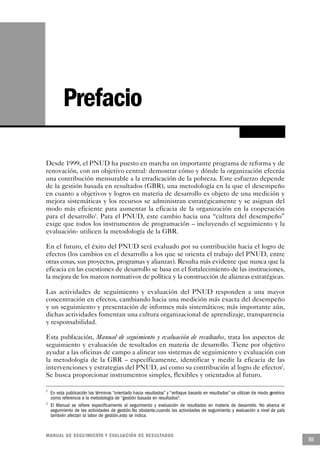 Prefacio

Desde 1999, el PNUD ha puesto en marcha un importante programa de reforma y de
renovación, con un objetivo central: demostrar cómo y dónde la organización efectúa
una contribución mensurable a la erradicación de la pobreza. Este esfuerzo depende
de la gestión basada en resultados (GBR), una metodología en la que el desempeño
en cuanto a objetivos y logros en materia de desarrollo es objeto de una medición y
mejora sistemáticas y los recursos se administran estratégicamente y se asignan del
modo más eficiente para aumentar la eficacia de la organización en la cooperación
para el desarrollo1. Para el PNUD, este cambio hacia una “cultura del desempeño”
exige que todos los instrumentos de programación – incluyendo el seguimiento y la
evaluación- utilicen la metodología de la GBR.

En el futuro, el éxito del PNUD será evaluado por su contribución hacia el logro de
efectos (los cambios en el desarrollo a los que se orienta el trabajo del PNUD, entre
otras cosas, sus proyectos, programas y alianzas). Resulta más evidente que nunca que la
eficacia en las cuestiones de desarrollo se basa en el fortalecimiento de las instituciones,
la mejora de los marcos normativos de política y la construcción de alianzas estratégicas.

Las actividades de seguimiento y evaluación del PNUD responden a una mayor
concentración en efectos, cambiando hacia una medición más exacta del desempeño
y un seguimiento y presentación de informes más sistemáticos; más importante aún,
dichas actividades fomentan una cultura organizacional de aprendizaje, transparencia
y responsabilidad.

Esta publicación, Manual de seguimiento y evaluación de resultados, trata los aspectos de
seguimiento y evaluación de resultados en materia de desarrollo. Tiene por objetivo
ayudar a las oficinas de campo a alinear sus sistemas de seguimiento y evaluación con
la metodología de la GBR – específicamente, identificar y medir la eficacia de las
intervenciones y estrategias del PNUD, así como su contribución al logro de efectos2.
Se busca proporcionar instrumentos simples, flexibles y orientados al futuro.

1
    En esta publicación los términos “orientado hacia resultados” y “enfoque basado en resultados” se utilizan de modo genérico
    como referencia a la metodología de “gestión basada en resultados".
2
    El Manual se refiere específicamente al seguimiento y evaluación de resultados en materia de desarrollo. No abarca el
    seguimiento de las actividades de gestión.No obstante,cuando las actividades de seguimiento y evaluación a nivel de país
    también afectan la labor de gestión,esto se indica.


M A N UAL DE SEGUIMIENTO Y EVA L UACIÓN DE RESULTADOS
                                                                                                                                  iii
 