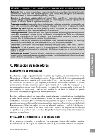 RECUADRO 1. PRINCIPIOS CLAVES PARA RECOLECTAR Y ANALIZAR DATOS UTILIZANDO INDICADORES
Explicación: Crear un marco conceptual para integrar ideas,definiendo,orientando y dirigiendo la información
disponible y sus propias ideas sobre el proyecto o programa. En el caso del PNUD, esto significa tener una cadena
fiable de resultados en términos de efectos,productos y alianzas.
Enunciado de intenciones o problema: ¿Qué va a investigar? Defina los problemas y las cuestiones, busque
indicios que tengan un significado claro, concierte acuerdos con beneficiarios y asociados. Esto significa definir el
problema de desarrollo a nivel de objetivo secundario del MRE.
Preguntas a responder: Una vez que termine de recolectar datos, ¿cuáles son las preguntas principales a las que
espera hallar respuestas razonables? ¿Qué evidencia puede utilizar para verificar el nivel de logro de un indicador?
Enunciado del efecto: Enumere los efectos específicos que va a supervisar, fije metas realistas y tenga
presentes las fuentes de datos y las responsabilidades de seguimiento.
Diseño y procedimiento: Establezca quiénes serán objeto de entrevistas, encuestas y grupos focales y describa
cómo serán seleccionados. Explique en qué circunstancias se recolectarán los datos, qué instrumentos
de medición o de recolección de datos se utilizarán y cómo se analizarán e interpretarán los datos. Trate de
encontrar datos de fácil acceso y evite recolectar demasiados datos.
Supuestos: ¿Cuáles son sus supuestos acerca de la índole de las cuestiones que investiga, sus métodos y
mediciones o sobre la relación que tiene la investigación con otros problemas o situaciones?
Limitaciones: ¿Cuáles son las limitaciones de sus métodos o enfoque en cuanto a validez interna y externa?
Delimitación: ¿En qué se basa para restringir el alcance de la recolección y el análisis de datos? ¿Se centra
sólo en los aspectos seleccionados de los problemas o del efecto, en ciertas áreas de interés, en una gama
limitada de temas?
Definiciones de términos: Enumere y defina los conceptos principales que utilizará, especialmente en los
casos en que los conceptos tengan acepciones diferentes para interlocutores distintos. Debe ponerse énfasis
en las definiciones operativas o de comportamiento.




C. Utilización de indicadores
PA R T I C I PACIÓN DE INTERESADOS
La oficina de campo (específicamente el Gerente de programa, en consulta directa con la
Gerencia de la Oficina) establecerá mecanismos de intercambio de la información generada
por los indicadores con los principales interesados. Esto es especialmente cierto en el caso
de indicadores de efectos, ya que asegura que el análisis de los avances sea útil al utilizar
conocimientos locales, al mismo tiempo que fomenta el “sentido de propiedad” y se
crean conocimientos de toma de decisiones en grupo. Sin embargo, cabe señalar que la
participación de interesados o socios en el análisis de los datos de indicadores puede
modificar bastante la interpretación de esa información.

La observación participativa y los estudios participativos en profundidad con beneficiarios
y socios forman parte de la verificación visual “in situ” de los resultados, que es una modalidad
confiable de evaluación. Puede recurrirse a enfoques más “dirigidos” y menos participativos
para alcanzar rigor analítico, independencia, calidad técnica, uniformidad y comparabilidad.
Por supuesto, en última instancia la información adquirida mediante el análisis de indicadores
alimentará las evaluaciones. Esos datos coadyuvan a evaluar los progresos hacia el logro
de productos y efectos y dan la medida del grado de satisfacción de los interesados en
cuanto a los resultados.

UTILIZACIÓN DE INDICADORES EN EL SEGUIMIENTO
El seguimiento orientado a resultados de desempeño en el desarrollo implica examinar
los resultados en las etapas de productos, efectos y, en última instancia, de impacto.

MEDICIÓN DEL DESEMPEÑO
                                                                                                                        71
 