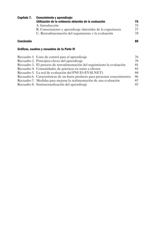 Capítulo 7.   Conocimiento y aprendizaje:
              Utilización de la evidencia obtenida de la evaluación              75
              A. Introducción                                                    75
              B. Conocimiento y aprendizaje obtenidos de la experiencia          77
              C. Retroalimentación del seguimiento y la evaluación               78

Conclusión                                                                       89

Gráficos, cuadros y recuadros de la Parte IV

Recuadro 1.   Lista de control para el aprendizaje                               76
Recuadro 2.   Principios claves del aprendizaje                                  78
Recuadro 3.   El proceso de retroalimentación del seguimiento la evaluación      81
Recuadro 4.   Comunidades de prácticas en torno a efectos                        83
Recuadro 5.   La red de evaluación del PNUD (EVALNET)                            84
Recuadro 6.   Características de un buen producto para presentar conocimientos   86
Recuadro 7.   Medidas para mejorar la realimentación de una evaluación           87
Recuadro 8.   Institucionalización del aprendizaje                               87
 