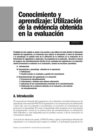 Conocimiento y
       aprendizaje: Utilización
       de la evidencia obtenida
       en la evaluación
                                                                                   CAPÍT ULO 7



El objetivo de este capítulo es ayudar a los usuarios a que utilicen de modo efectivo la información
obtenida del seguimiento y la evaluación para mejorar el desempeño, la toma de decisiones
y el aprendizaje. El capítulo trata de la utilización de la evidencia en la evaluación, de la
información de seguimiento y evaluación y los propósitos de la evaluación. Describe la manera
de asegurar una retroalimentación efectiva de los resultados del seguimiento y la evaluación,
aborda brevemente la evidencia en la evaluación y analiza las lecciones aprendidas.
     A. IIntroducción
    B. Conocimiento y aprendizaje obtenido de la experiencia
             n Definiciones
         n Gestión basada en resultados y gestión del conocimiento
    C. Retroalimentación del seguimiento y la evaluación
        n El proceso de retroalimentación
          n Instrumentos y métodos para obtener información
           n Aplicación de las recomendaciones derivadas de la retroalimentación
            n Publicación de la evidencia obtenida en la evaluación y del material
               de retroalimentación



A. Introducción
El conocimiento obtenido del seguimiento y la evaluación es el núcleo del proceso de
aprendizaje estructural del PNUD. El seguimiento y la evaluación proveen información
y datos que, una vez aceptados e incorporados, se convierten en conocimientos que
promueven el aprendizaje. Por tanto, el aprendizaje debe integrarse en el ciclo general
de programación a través de un sistema eficaz de retroalimentación. La información
debe difundirse y estar disponible para los posibles usuarios, a fin de convertirse en
conocimiento aplicado.

A nivel de las oficinas de campo, el PNUD utiliza y aplica el aprendizaje obtenido del
seguimiento y la evaluación para mejorar la calidad y el desempeño general de los

M A N UAL DE SEGUIMIENTO Y EVA L UACIÓN DE RESULTADOS
                                                                                                       75
 