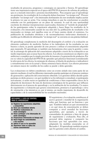 resultados de proyectos, programas y estrategias en ejecución y futuros. El aprendizaje
     tiene una importancia especial en el apoyo del PNUD al proceso de reforma de políticas,
     que es a menudo innovador y presenta incertidumbres. Para asegurar que el aprendizaje
     sea pertinente, los resultados de la evaluación deben funcionar “en tiempo real”. Proveer
     resultados “en tiempo real” a los interesados destinatarios de esos resultados implica acertar
     la primera vez que se actúe. Una ventaja inmediata es que las conclusiones se pueden
     controlar con los participantes en un plazo de semanas, lo cual da una oportunidad
     excelente de eliminar interpretaciones equivocadas, fomentar el “sentido de propiedad”
     de los participantes sobre la experiencia adquirida y hacer llegar los resultados de la
     evaluación a los interesados cuando les sea más útil. La publicación de resultados a los
     interesados en tiempo real significa estar en el buen camino desde el comienzo. La
     publicación de resultados obsoletos o de recomendaciones irrelevantes disminuirá a
     medida que la difusión de información “en tiempo real” se convierta en una práctica habitual.

     El aprendizaje complementa la medición del desempeño al conferir a la evaluación un
     elemento cualitativo de medición. Incluso si los indicadores de los resultados no son
     buenos o claros, se puede aprender de este proceso y utilizar el conocimiento adquirido
     para mejorarlo. El aprendizaje es también una herramienta clave para la gestión y como
     tal, la estrategia de aplicación del conocimiento adquirido a través de la evaluación es un
     medio importante para avanzar hacia los efectos. Los efectos constituyen un objetivo más
     ambicioso y complejo que la simple provisión de insumos y la generación de productos. Por
     eso se valora la capacidad del PNUD de aprender qué prácticas funcionan (considerando
     la relevancia de los efectos, la estrategia de alianzas, el diseño de productos e indicadores)
     y retroalimentar esto en la actual y futura asistencia hacia efectos. Los efectos presentan
     un número mayor de variables de los cuáles se puede y debe aprender.

     Las evaluaciones no deben considerarse como un evento aislado sino como parte de un
     ejercicio mediante el cual los diferentes interesados pueden participar en el proceso continuo
     de generación y aplicación del conocimiento obtenido. Los gerentes deben decidir quién
     participa en dicho proceso y en qué medida (si se les informará o consultará, si participarán
     activamente, si serán socios en igualdad de condiciones o bien responsables claves de la
     adopción de decisiones). Se trata de decisiones estratégicas de los gerentes que influyen
     directamente en el proceso de aprendizaje y en la atribución de los resultados. Un marco
     de seguimiento y evaluación que genere conocimientos, promueva el aprendizaje y sirva
     de orientación a las iniciativas es, por sí mismo, un medio importante de desarrollo de
     capacidades y de la sustentabilidad de los resultados nacionales.

                                                                               El seguimiento y la evaluación contribuyen al
             RECUADRO 1: LISTA DE CONTROL
             PARA EL APRENDIZAJE                                               acervo general y mundial de la organización
                                                                               sobre qué funciona, qué no funciona y por
                     n               Registrar las experiencias adquiridas     qué. También indican en qué circunstancias
                                     y compartirlas
         n                           Tener una mentalidad abierta              y en qué áreas de concentración se deben
                         n           Planificar evaluaciones de                compartir a nivel mundial las lecciones
                                     modo estratégico                          aprendidas, por ejemplo, a través de
                                 n   Hacer participar a los interesados de     comunidades de prácticas o bien de grupos
                                     modo estratégico
     n                               Proporcionar información en tiempo real   de seguimiento y evaluación. Para ello, el
             n                       Hacer llegar los conocimientos            personal debe registrar y compartir las
                                     a los usuarios                            lecciones que han aprendido con otros,
                 n                   Aplicar lo que se ha aprendido            adoptando las medidas enunciadas en el
                             n       Supervisar cómo se aplica los             Recuadro 1. El aprendizaje también requiere
                                     nuevos conocimientos
                                                                               que los gerentes estén abiertos al cambio.


                                                                               M A N UAL DE SEGUIMIENTO Y EVA L UACIÓN DE RESULTADOS
76
 