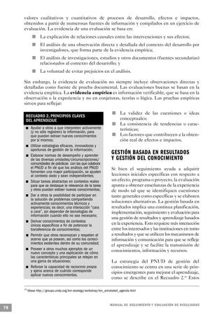 valores cualitativos y cuantitativos de procesos de desarrollo, efectos e impactos,
     obtenidos a partir de numerosas fuentes de información y compilados en un ejercicio de
     evaluación. La evidencia de una evaluación se basa en:
                                                 n           La explicación de relaciones causales entre las intervenciones y sus efectos;
                                             n               El análisis de una observación directa y detallada del contexto del desarrollo por
                                                             investigadores, que forma parte de la evidencia empírica;
                                                         n   El análisis de investigaciones, estudios y otros documentos (fuentes secundarias)
                                                             relacionados al contexto del desarrollo; y
                                                     n       La voluntad de evitar prejuicios en el análisis.

     Sin embargo, la evidencia de evaluación no siempre incluye observaciones directas y
     detalladas como fuente de prueba documental. Las evaluaciones buenas se basan en la
     evidencia empírica. La evidencia empírica es información verificable, que se basa en la
     observación o la experiencia y no en conjeturas, teorías o lógica. Las pruebas empíricas
     sirven para reflejar:

                                                                                                           n   La validez de las cuestiones o ideas
                          RECUADRO 2. PRINCIPIOS CLAVES
                          DEL APRENDIZAJE                                                                      conceptuales;
                                                                                                       n       La consistencia de tendencias o carac-
          n                                 Ayudar a otros a que interpreten activamente                       terísticas;
                                            (y no sólo registren) la información, para
                                            que puedan extraer nuevos conocimientos                n           Los factores que contribuyen a la obten-
                                            por sí mismos;                                                     ción real de efectos e impactos.
                              n             Utilizar estrategias eficaces, innovadoras y
                                            oportunas de gestión de la información;
                                      n     Elaborar normas de desempeño y aprender
                                                                                                   GESTIÓN BASADA EN RESULTADOS
                                            de las diversas unidades/circunscripciones/            Y GESTIÓN DEL CONOCIMIENTO
                                            comunidades de prácticas con las que colabora
                                            el PNUD a fin de que los análisis del PNUD             Si bien el seguimiento ayuda a adquirir
                                            fomenten una mayor participación, se ajusten
                                            al contexto dado y sean independientes;                lecciones iniciales específicas con respecto a
      n                                     Situar tareas abstractas en contextos reales           un efecto, programa o proyecto, la evaluación
                                            para que se destaque la relevancia de la tarea         apunta a obtener enseñanzas de la experiencia
                                            y otros puedan extraer nuevos conocimientos;           de modo tal que se identifiquen cuestiones
                  n                         Dar a otros la posibilidad de participar en            tanto generales como específicas y se elaboren
                                            la solución de problemas compartiendo
                                            activamente conocimientos técnicos y                   soluciones alternativas. La gestión basada en
                                            experiencias; es decir, una interacción “cara          resultados implica una continua planificación,
                                            a cara”, sin depender de tecnologías de                implementación, seguimiento y evaluación para
                                            información cuando ello no sea necesario;
                                                                                                   una gestión de resultados y aprendizaje basados
                          n                 Derivar conocimientos de contextos
                                            únicos específicos a fin de potenciar la               en la experiencia. Esto requiere más interacción
                                            transferencia de conocimientos;                        entre los interesados y las instituciones en torno
                                  n         Permitir que otros reconozcan y respeten el            a resultados y que se utilicen los mecanismos de
                                            acervo que ya poseen, así como los conoci-             información y comunicación para que se refleje
                                            mientos existentes dentro de su comunidad;             el aprendizaje y se facilite la transmisión de
              n                             Proveer a otros muchos ejemplos de un                  conocimientos, información y recursos.
                                            nuevo concepto y una explicación de cómo
                                            las características principales se relejan en
                                            una gama de situaciones;                               La estrategia del PNUD de gestión del
                      n                     Reforzar la capacidad de raciocinio propia             conocimiento se centra en una serie de prin-
                                            y ajena acerca de cuándo corresponde                   cipios emergentes para mejorar el aprendizaje,
                                            aplicar nuevos conocimientos.
                                                                                                   como se describe en el Recuadro 2.18 Estos

     18
                                          Véase http://groups.undp.org/km-strategy/workshop/km_annotated_agenda.html



                                                                                                  M A N UAL DE SEGUIMIENTO Y EVA L UACIÓN DE RESULTADOS
78
 
