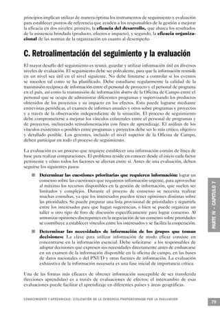 principios implican utilizar de manera óptima los instrumentos de seguimiento y evaluación
para establecer puntos de referencia que ayuden a los responsables de la gestión a mejorar
la eficacia en dos niveles: primero, la eficacia del desarrollo, que abarca los resultados
de la asistencia brindada (producto, efectos e impacto), y segundo, la eficacia organiza-
cional de las normas de la organización en cuanto al desempeño.


C. Retroalimentación del seguimiento y la evaluación
El mayor desafío del seguimiento es reunir, guardar y utilizar información útil en diversos
niveles de evaluación. El seguimiento debe ser polivalente, para que la información reunida
en un nivel sea útil en el nivel siguiente. No debe limitarse a controlar si los eventos
se suceden tal como se ha planificado. Debe estudiarse regularmente la calidad de la
transmisión recíproca de información entre el personal de proyecto y el personal de programa
en el país, así como la transmisión de información dentro de la Oficina de Campo entre el
personal que se ocupa de administrar diferentes programas y supervisando los productos
obtenidos de los proyectos y su impacto en los efectos. Esto puede lograrse mediante
entrevistas periódicas, el examen de informes anuales y otros sobre programas y proyectos
y a través de la observación independiente de la situación. El proceso de seguimiento
debe comprometerse a mejorar los vínculos colaterales entre el personal de programas y
de proyectos, incluyendo retroalimentación con fines de aprendizaje. El análisis de los
vínculos existentes o posibles entre programas y proyectos debe ser lo más crítico, objetivo
y detallado posible. Los gerentes, incluido el nivel superior de la Oficina de Campo,
deben participar en todo el proceso de seguimiento.

La evaluación es un proceso que requiere establecer una información común de línea de
base para realizar comparaciones. El problema reside en conocer desde el inicio cada factor
pertinente y cómo todos los factores se afectan entre sí. Antes de una evaluación, deben
seguirse los siguientes pasos:
         n   Determinar las cuestiones prioritarias que requieren información: lograr un
             consenso sobre las cuestiones que requieren información urgente, para aprovechar
             al máximo los recursos disponibles en la gestión de información, que suelen ser
             limitados y complejos. Durante el proceso de consenso se necesita realizar
             muchas consultas, ya que los interesados pueden tener opiniones distintas sobre
             las prioridades. Se puede preparar una lista provisional de prioridades y repartirla
             entre los interesados para que hagan sugerencias, o bien se puede organizar un
             taller u otro tipo de foro de discusión específicamente para lograr consenso. Al
             armonizar opiniones discrepantes en la negociación de un consenso sobre prioridades
             se contribuye a establecer vínculos entre los interesados y se facilita la cooperación.
     n       Determinar las necesidades de información de los grupos que toman
             decisiones: La clave para utilizar información de modo eficaz consiste en
             concentrarse en la información esencial. Debe solicitarse a los responsables de
             adoptar decisiones que expresen sus necesidades directamente antes de embarcarse
             en un examen de la información disponible en la oficina de campo, en las bases
             de datos nacionales o del PNUD y otras fuentes de información. La evaluación
             exhaustiva de la información necesaria es una fase inicial de importancia crítica.

Una de las formas más eficaces de obtener información susceptible de ser transferida
(lecciones aprendidas) es a través de evaluaciones de efectos; el intercambio de esas
evaluaciones puede facilitar el aprendizaje en diferentes países y áreas geográficas.


C O N O C I M I E N TO Y APRENDIZAJE: UTILIZACIÓN DE LA EVIDENCIA PRO P O R C I O N A DA POR LA EVA L UAC I Ó N
                                                                                                                  79
 