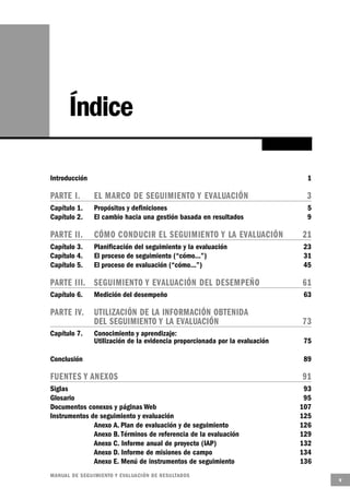 Índice

Introducción                                                                   1

PARTE I.        EL MARCO DE SEGUIMIENTO Y EVALUA C I Ó N                       3
Capítulo 1.     Propósitos y definiciones                                      5
Capítulo 2.     El cambio hacia una gestión basada en resultados               9

PARTE II.       CÓMO CONDUCIR EL SEGUIMIENTO Y LA EVALUA C I Ó N              21
Capítulo 3.     Planificación del seguimiento y la evaluación                 23
Capítulo 4.     El proceso de seguimiento (“cómo...”)                         31
Capítulo 5.     El proceso de evaluación (“cómo...”)                          45

PARTE III. S E G U I M I E N TO Y EVALUACIÓN DEL DESEMPEÑO                    61
Capítulo 6.     Medición del desempeño                                        63

PARTE IV.       UTILIZACIÓN DE LA INFORMACIÓN OBTENIDA
                DEL SEGUIMIENTO Y LA EVALUACIÓN                               73
Capítulo 7.     Conocimiento y aprendizaje:
                Utilización de la evidencia proporcionada por la evaluación    75

Conclusión                                                                     89

FUENTES Y A N E X O S                                                         91
Siglas                                                                         93
Glosario                                                                       95
Documentos conexos y páginas Web                                              107
Instrumentos de seguimiento y evaluación                                      125
              Anexo A. Plan de evaluación y de seguimiento                    126
              Anexo B. Términos de referencia de la evaluación                129
              Anexo C. Informe anual de proyecto (IAP)                        132
              Anexo D. Informe de misiones de campo                           134
              Anexo E. Menú de instrumentos de seguimiento                    136
M A N UAL DE SEGUIMIENTO Y EVA L UACIÓN DE RESULTADOS
                                                                                    v
 