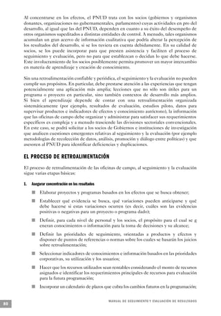 Al concentrarse en los efectos, el PNUD trata con los socios (gobiernos y organismos
     donantes, organizaciones no gubernamentales, parlamentos) cuyas actividades en pro del
     desarrollo, al igual que las del PNUD, dependen en cuanto a su éxito del desempeño de
     otros organismos supeditados a distintas entidades de control. A menudo, tales organismos
     acumulan un gran acervo de información cualitativa que podría alterar la percepción de
     los resultados del desarrollo, si se los tuviera en cuenta debidamente. En su calidad de
     socios, se los puede incorporar para que presten asistencia y faciliten el proceso de
     seguimiento y evaluación, pero no para que establezcan o decidan lo que debe hacerse.
     Este involucramiento de los socios posiblemente permita promover un mayor intercambio
     en materia de aprendizaje y creación de conocimiento.

     Sin una retroalimentación confiable y periódica, el seguimiento y la evaluación no pueden
     cumplir sus propósitos. En particular, debe prestarse atención a las experiencias que tengan
     potencialmente una aplicación más amplia; lecciones que no sólo son útiles para un
     programa o proyecto en particular, sino también contextos de desarrollo más amplios.
     Si bien el aprendizaje depende de contar con una retroalimentación organizada
     sistemáticamente (por ejemplo, resultados de evaluación, estudios piloto, datos para
     supervisar productos e indicadores de efectos y conocimiento autóctono), la información
     que las oficinas de campo debe organizar y administrar para satisfacer sus requerimientos
     específicos es compleja y a menudo trasciende las divisiones sectoriales convencionales.
     En este caso, se podrá solicitar a los socios de Gobiernos e instituciones de investigación
     que analicen cuestiones emergentes relativas al seguimiento y la evaluación (por ejemplo
     metodologías de recolección de datos, análisis, promoción y diálogo entre políticas) y que
     asesoren al PNUD para identificar deficiencias y duplicaciones.

     EL PROCESO DE RETROALIMENTA C I Ó N
     El proceso de retroalimentación de las oficinas de campo, al seguimiento y la evaluación
     sigue varias etapas básicas:

     1.           Asegurar concentración en los resultados
                                  n   Elaborar proyectos y programas basados en los efectos que se busca obtener;
                              n       Establecer qué evidencia se busca, qué variaciones pueden anticiparse y qué
                                      debe hacerse si estas variaciones ocurren (es decir, cuáles son las evidencias
                                      positivas o negativas para un proyecto o programa dado);
                          n           Definir, para cada nivel de personal y los socios, el propósito para el cual se g
                                      eneran conocimientos o información para la toma de decisiones y su alcance;
          n                           Definir las prioridades de seguimiento, orientadas a productos y efectos y
                                      disponer de puntos de referencias o normas sobre los cuales se basarán los juicios
                                      sobre retroalimentación;
              n                       Seleccionar indicadores de conocimientos e información basados en las prioridades
                                      corporativas, su utilización y los usuarios;
                  n                   Hacer que los recursos utilizados sean rentables considerando el monto de recursos
                                      asignados e identificar los requerimientos principales de recursos para evaluación
                                      para la futura programación;
                      n               Incorporar un calendario de plazos que cubra los cambios futuros en la programación;


                                                                          M A N UAL DE SEGUIMIENTO Y EVA L UACIÓN DE RESULTADOS
80
 