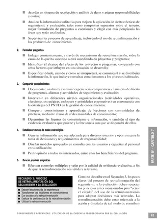 n       Acordar un sistema de recolección y análisis de datos y asignar responsabilidades
                                                                             y costos;
                             n                                               Analizar la información cualitativa para mejorar la aplicación de ciertas técnicas de
                                                                             seguimiento y evaluación, tales como comprobar supuestos sobre el terreno,
                                                                             mejor formulación de preguntas o cuestiones y elegir con más perspicacia las
                                                                             áreas que serán analizadas;
                                                 n                           Supervisar los procesos de aprendizaje, incluyendo el uso de retroalimentación y
                                                                             los productos de conocimiento.

2.                                                               Formular preguntas
                                                                 n           Indagar constantemente, a través de mecanismos de retroalimentación, sobre la
                                                                             causa de lo que ha sucedido o está sucediendo en proyectos y programas;
                                             n                               Identificar el alcance del efecto de los proyectos o programas, comparado con
                                                                             otros factores que influyen en una situación de desarrollo;
                                                     n                       Especificar dónde, cuándo y cómo se interpretará, se comunicará y se distribuirá
                                                                             la información, lo que incluye consultas como insumos a los procesos habituales.

3.                                           Compartir conocimientos
                                 n                                           Documentar, analizar y examinar experiencias comparativas en materia de diseño
                                                                             de programas, alianzas y actividades de seguimiento y evaluación;
                                                             n               Intervenir en diferentes niveles organizacionales (actividades operativas,
                                                                             elecciones estratégicas, enfoques y prioridades corporativas) en consonancia con
                                                                             la estrategia del PNUD en la gestión de conocimientos;
                     n                                                       Compartir conocimiento y aprendizaje de lecciones con comunidades de
                                                                             prácticas, mediante el uso de redes mundiales de conocimiento;
                                     n                                       Determinar las fuentes de conocimiento e información, y también el tipo de
                                                                             evidencia evaluativa que provee y la frecuencia con que se dispondrá de ellos.

4.                                           Establecer metas de modo estratégico
                                         n                                   Generar información que sea adecuada para diversos usuarios y oportuna para la
                                                                             toma de decisiones y requerimientos de responsabilidad;
                                                                         n   Diseñar modelos apropiados en consulta con los usuarios y capacitar al personal
                                                                             en su utilización;
                                                         n                   Pedir opinión a todos los interesados, entre ellos los beneficiarios del programa.

5.                                                       Buscar pruebas empíricas
                         n                                                   Efectuar controles múltiples y velar por la calidad de evidencia evaluativa, a fin
                                                                             de que la retroalimentación sea válida y relevante.

                                                                                                                   Como se describe en el Recuadro 3, los pasos
     RECUADRO 3: PROCESO
     DE RETROALIMENTACIÓN DEL                                                                                      claves del proceso de retroalimentación del
     SEGUIMIENTO Y LA EVALUACIÓN                                                                                   seguimiento y la evaluación deben respetar
             n       Extraer lecciones de la experiencia                                                           los principios antes mencionados para “cerrar
         n           Transformar las lecciones en conocimiento                                                     el círculo” del uso de la retroalimentación
                 n   Dar acceso a la retroalimentación                                                             para adoptar decisiones más acertadas. La
 n                   Evaluar la pertinencia de la retroalimentación                                                retroalimentación debe estar orientada a la
     n               Utilizar la retroalimentación
                                                                                                                   acción y diseñada de tal modo de contribuir


C O N O C I M I E N TO Y APRENDIZAJE: UTILIZACIÓN DE LA EVIDENCIA PRO P O R C I O N A DA POR LA EVA L UAC I Ó N
                                                                                                                                                                     81
 