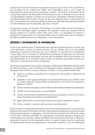 al proceso de toma de decisiones en programas o proyectos así como en las evaluaciones.
     Las lecciones de las evaluaciones deben estar disponibles antes o en la etapa de
     formulación de nuevos proyectos, programas y efectos. En general, las lecciones de las
     evaluaciones deben estar disponibles en el momento en que se formulen nuevos efectos
     o se identifiquen, diseñen y evalúen nuevos proyectos o programas. Al mismo tiempo, la
     retroalimentación sobre el éxito o fracaso de tipos de asistencia nuevos o innovadores (es
     decir, asesoramiento en materia de políticas, promoción, desarrollo de capacidades) puede
     ser útil al formular nuevos programas, proyectos o efectos.

     Al seguir estos pasos, los Gerentes de Programa y los socios deben evitar la tendencia a
     evaluar sólo actividades, gastos y productos. Por ejemplo, no hay que examinar sólo los
     factores propios de la gestión interna tales como costes y el calendario de insumos y
     productos. El seguimiento y la evaluación deben proveer información sobre resultados e
     identificar posibles procesos no anticipados y sus consecuencias.

     M É TODOS E INSTRUMENTOS DE INFORMACIÓN
     Como se ha señalado antes, la información derivada del seguimiento provee la base para
     tomar decisiones y poner en marcha acciones. En ese sentido, sirve a las necesidades
     inmediatas de toma de decisiones más que contribuir a la creación de conocimientos
     a largo plazo. Por el contrario, la información proveniente de ejercicios de evaluación
     sirve para la función de aprendizaje más que para la adopción directa de decisiones. La
     retroalimentación de la evaluación toma la forma de lecciones aprendidas sobre lo que
     funciona o no funciona bajo ciertas condiciones.

     Tanto para el seguimiento como para la evaluación, se debe buscar información desde el punto
     de vista de la forma en que se la utilizará. Es importante primero responder a las siguientes
     preguntas sobre la forma en que se obtiene, se utiliza y se intercambia información:
                             n       ¿Cuál es el objetivo específico de la recolección, intercambio y utilización de
                                     información?
             n                       ¿Quiénes son los grupos principales de decisión/influyentes que deciden cómo
                                     se reunirá, utilizará e intercambiará la información en el marco de un proyecto,
                                     programa o efecto?
                                 n   ¿Cómo se reúnen esos grupos y cómo utilizan e intercambian información actualmente?
                     n               ¿Cuáles son las restricciones a sus actividades?
                         n           ¿Existe un mecanismo (o política) en el proyecto, programa o efecto en el cual se
                                     toman decisiones con respecto a la información?
         n                           ¿Qué información se necesita para mejorar el proyecto, programa o efecto?
                 n                   ¿Cómo, cuándo y a quiénes debe enviarse esta información?

     Estas preguntas servirán para determinar qué clase de retroalimentación se necesita para
     promover una toma de decisiones eficiente sobre proyectos, programas o efectos por parte
     del personal de proyecto o programa, a nivel de personal superior de la oficina de campo
     y de la sede. Todas las actividades de seguimiento y evaluación apuntan a asegurar que
     la información sea relevante, utilizar información de modo preciso, oportuno y eficiente y
     aprovechar el acervo de los interesados claves. Se puede mejorar mucho la aplicación
     de determinadas técnicas de seguimiento y evaluación mediante el uso de información


                                                                         M A N UAL DE SEGUIMIENTO Y EVA L UACIÓN DE RESULTADOS
82
 