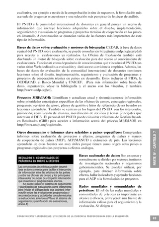 cualitativa, por ejemplo a través de la comprobación in situ de supuestos, la formulación más
acertada de preguntas o cuestiones y una selección más perspicaz de las áreas de análisis.

El PNUD y la comunidad internacional de donantes en general poseen un acervo de
información que incluye lecciones adquiridas sobre el diseño, implementación,
seguimiento y evaluación de programas y proyectos técnicos de cooperación en los países
en desarrollo. A continuación se enuncian varias de las fuentes más importantes de este
tipo de información.

Bases de datos sobre evaluación y motores de búsqueda: CEDAB, la base de datos
central del PNUD sobre evaluación, se puede consultar en http://intra.undp.org/eo/cedab
para acceder a evaluaciones ya realizadas. La Oficina de Evaluación también está
diseñando un motor de búsqueda sobre evaluación para dar acceso al conocimiento de
evaluaciones. Funcionará como depositario de conocimientos que vinculará al PNUD con
varios sitios Web dedicados a evaluación y dará acceso a evidencia empírica. Además, las
bases de datos de evaluación de la comunidad internacional de donantes contienen
lecciones sobre el diseño, implementación, seguimiento y evaluación de programas y
proyectos de cooperación técnica en países en desarrollo. Estos incluyen el FIDA, la
OCDE/CAD, el Banco Mundial y UNICEF. (Para más información sobre bases de
datos importantes, véase la bibliografía y el anexo con los vínculos, y también
http://www.undp.org/eo).

Procesos MRE/IAOR: Identifican y actualizan anual y sistemáticamente información
sobre prioridades estratégicas específicas de las oficinas de campo, estrategias regionales,
programas, servicios de apoyo, planes de gestión e hitos de referencia claves basados en
lecciones aprendidas. También se centran en los logros del PNUD con los interesados,
promoción, construcción de alianzas, movilización de recursos y temas principales que
interesan al DHS. El personal del PNUD puede consultar el Sistema de Gestión Basada
en Resultados (GBR) para acceder a información acerca del proceso MRE/IAOR en
http://intra.undp.org/usg/results.

Otros documentos o informes clave referidos a países específicos: Comprenden
informes sobre evaluación de proyectos y efectos, programas de países y marcos
de cooperación de países (MCP), ACP/MANUD y exámenes de país. Las lecciones
aprendidas de estas fuentes son muy útiles porque tienen como origen otros países o
programas regionales con proyectos o efectos análogos.

                                                             Bases nacionales de datos: Son extensas y
 RECUADRO 4: COMUNIDADES DE
 PRÁCTICAS EN TORNO A EFECTOS                                normalmente se dividen por sectores, institutos
                                                             de investigación nacionales y organismos
 Las comunidades de prácticas pueden desarrol-               gubernamentales. Se pueden utilizar, por
 larse en torno a efectos para facilitar el intercambio
 de información entre las oficinas de los países             ejemplo, para obtener información sobre
 y entre las oficinas de campo y los principales             efectos, hallar indicadores y aprender lecciones
 interesados de modo de compartir información                para el ACP o la formulación de proyectos.
 que maximice el progreso hacia efectos.
      Se puede utilizar el sistema de seguimiento
 y planificación de evaluaciones como instrumento            Redes mundiales y comunidades de
 para iniciar el diálogo,dado que aportará infor-            prácticas: El rol de las redes mundiales y
 mación sobre las evaluaciones programadas y
 recomendaciones y actividades complementarias               comunidades de prácticas es importante en
 a evaluaciones anteriores.(Véase el sistema de              alcance y eficacia, proveyendo una fuente de
 seguimiento y planificación de evaluaciones,                información valiosa para el seguimiento y la
 Anexo A)
                                                             evaluación. Se dirigen a:


C O N O C I M I E N TO Y APRENDIZAJE: UTILIZACIÓN DE LA EVIDENCIA PRO P O R C I O N A DA POR LA EVA L UAC I Ó N
                                                                                                                  83
 