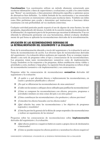 Cuestionarios: Los cuestionarios utilizan un método altamente estructurado para
recolectar información y datos de supervisiones y evaluaciones; se pide a los entrevistados
que “llenen” un cuestionario, o bien presenten información específica u opiniones acerca
de alternativas bien definidas. La índole limitada de los cuestionarios y sus enunciados
precisos los convierte en instrumentos valiosos para recolectar datos. También son útiles
como filtro preliminar para ayudar a determinar qué instituciones o funciones deben
examinarse con más profundidad, tal vez mediante entrevistas.

Cualquier actividad particular puede requerir el uso de algunas de estas fuentes, las más
apropiadas, dependiendo del alcance, la índole de la cuestión tratada, los destinatarios de
la información y la experiencia previa de las personas que necesitan la información. Una vez
obtenida la información pertinente con esas herramientas, deberá evaluarse detallada-
mente de qué forma se aplicarán las recomendaciones derivadas de la retroalimentación.

APLICACIÓN DE LAS RECOMENDACIONES DERIVADAS DE
LA RETROALIMENTACIÓN DEL SEGUIMIENTO Y LA EVALUA C I Ó N
Parte de la retroalimentación obtenida a través del seguimiento y la evaluación lo será en
forma de recomendaciones de acción. Los diversos tipos de recomendaciones derivadas
del seguimiento y la evaluación deben analizarse por separado. Esto se consigue respon-
diendo a una serie de preguntas sobre el tipo y consecuencias de las recomendaciones.
Las preguntas tratan tanto recomendaciones sustantivas como de implementación.
Luego, basándose en las respuestas a las preguntas, deben establecerse metas viables y
prioridades a corto, mediano y largo plazo. La siguiente lista de preguntas se refiere al tipo
de recomendación (sustantiva o de implementación) y sus consecuencias.

Preguntas sobre las consecuencias de recomendaciones sustantivas derivadas del
seguimiento y la evaluación:
                         n                   ¿A quién o a qué afectarán directa o indirectamente las recomendaciones, en
                                             cuanto a productos planificados y efectos?
             n                               ¿En qué se diferencian las recomendaciones de otras anteriores?
                     n                       ¿Cuáles son las razones y enfoques claves utilizados para justificar las recomendaciones?
     n                                       ¿Cómo se comparan las recomendaciones con efectos, proyectos, programas o
                                             actividades similares en otras zonas del país o en otros países?
                                 n           ¿Cómo contribuyen las recomendaciones a los productos y efectos previstos?
                                         n   ¿Coinciden los efectos buscados con los efectos reales?
         n                                   ¿Qué relación hay entre las recomendaciones y los objetivos de programas
                                             regionales y mundiales?
                             n               ¿Cómo ha previsto la gerencia de la oficina de campo responder a las recomendaciones
                                             y realizar un seguimiento de las mismas?

Preguntas sobre las consecuencias de recomendaciones sobre implementación
derivadas del seguimiento y la evaluación:
                 n                           ¿Qué efectos positivos o negativos habrá en cuanto a grupos claves de destinatarios
                                             o interesados?
                                     n       ¿Cómo se pueden mejorar los efectos positivos y neutralizar los efectos negativos?


C O N O C I M I E N TO Y APRENDIZAJE: UTILIZACIÓN DE LA EVIDENCIA PRO P O R C I O N A DA POR LA EVA L UAC I Ó N
                                                                                                                                         85
 