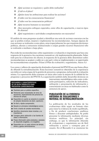 n           ¿Qué acciones se requieren y quién debe realizarlas?
                                                                     n   ¿Cuál es el plazo?
                                                         n               ¿Quién tiene las atribuciones para realizar las acciones?
                                                 n                       ¿Cuáles son las consecuencias financieras?
                                         n                               ¿Cuáles son las consecuencias políticas?
                                                     n                   ¿Qué recursos humanos se necesitan?
                                             n                           ¿Son necesarios enfoques especiales, entre ellos de capacitación, o nuevos tipos
                                                                         de alianzas?
                                                                 n       ¿Qué seguimiento o actividades complementarias son necesarios?

     El análisis de estas preguntas ayudará a identificar una serie de acciones concretas con las
     que se podrán evaluar, mejorar e implementar las recomendaciones. Aunque algunas de
     esas acciones se realizarán a corto plazo, otras (especialmente las que requieran decisiones
     políticas, afecten a estructuras institucionales o exijan grandes recursos financieros) sólo
     se realizarán a mediano o largo plazo.

     Para todas las recomendaciones sobre seguimiento y evaluación es importante que haya una
     respuesta de la gerencia a las cuestiones sustantivas y de implementación planteadas. Sobre
     todo para las evaluaciones de efectos, la respuesta de la gerencia debe determinar cuáles
     recomendaciones se aceptan y cuáles no y por qué y cómo se implementarán y se supervisarán
     las recomendaciones aceptadas. (Véase el Plan de evaluación y seguimiento, Anexo A.)

     Los cursos y talleres de capacitación destinados al personal del PNUD son una forma eficaz
     de difundir la retroalimentación. Estas lecciones sustantivas obtenidas de la experiencia
     son útiles en varias etapas de la gestión de proyectos o programas, incluyendo la evaluación
     misma. La capacitación debe centrarse en áreas tales como la mejora de la calidad de los
     programas y proyectos del PNUD. La capacitación también debe desarrollar destrezas en
                                                     innovaciones metodológicas tales como evalu-
      RECUADRO 6. CARACTERÍSTICAS                    ación participativa, selección de indicadores,
      DE UN BUEN PRODUCTO PARA                       utilización y presentación de información y
      PRESENTAR CONOCIMIENTOS                        conocimiento en áreas no habituales como la
                                                     asistencia de apoyo.
                         n               Diseñado para un público específico;
             n                           Pertinente para necesidades de toma de
                                         decisiones, especialmente del personal de                            PUBLICACIÓN DE LA EVIDENCIA
                                         oficinas de campo;                                                   OBTENIDA DE EVALUACIONES Y
                                 n       Disponible en cuanto se presenta la ocasión                          MATERIAL DE RETROALIMENTACIÓN
                                         de adoptar decisiones (es decir, oportuno);
     n                                   De fácil y rápida comprensión;                                       La publicación de los resultados de las
                                     n   Basado en principios metodológicos sanos;                            evaluaciones debe seguir un formato claro
                 n                       Envío a través de canales reconocidos;                               para tratar la evidencia de modo equilibrado,
                                     n   Identifica claramente áreas inciertas y su                           a fin de producir conclusiones analíticas
                                         importancia;                                                         firmes y descartar ambigüedades. Se podrá
                     n                   Consigna plena atribución a las fuentes de                           presentar la información mediante diversas
                                         datos o información;                                                 técnicas analíticas. Lo principal, sin
                             n           Provee información sobre productos y procesos                        embargo, es que la información obtenida
                                         de desarrollo tangibles y no tangibles;
                                                                                                              de evaluaciones y seguimiento sea de fácil
         n                               Disponible con un costo mínimo de tiempo,
                                         dinero y gastos administrativos.                                     utilización y acceso y ventajosa para el
                                                                                                              usuario. En el Recuadro 6 se enumeran las


                                                                                                             M A N UAL DE SEGUIMIENTO Y EVA L UACIÓN DE RESULTADOS
86
 