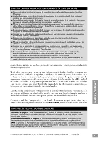 RECUADRO 7. MEDIDAS PARA MEJORAR LA RETROALIMENTACIÓN DE UNA EVALUACIÓN
                             n                 Comprender cómo tiene lugar el proceso de aprendizaje dentro y fuera de la organización (identificar
                                               bloqueos);
     n                                         Analizar la forma de mejorar la pertinencia y la oportunidad de la retroalimentación de la evaluación y
                                               asegurar que las mejoras se implementen;
 n                                             Ser explícito en determinar los destinatarios claves de la retroalimentación de la evaluación y las razones
                                               para querer alcanzarlos, tanto en general como en casos específicos;
                 n                             Mejorar el conocimiento de los grupos de destinatarios para conocer qué esperan de las evaluaciones,
                                               cómo utilizan la información de las mismas y de qué forma los sistemas de retroalimentación pueden
                                               mejorar su respuesta a estas expectativas;
                                         n     Desarrollar una visión más estratégica de la forma en que los enfoques de retroalimentación se pueden
                                               adaptar a las necesidades de audiencias diferentes;
                                 n             Velar por que la calidad de los productos de la evaluación sean adecuados, especialmente en cuanto a
                                               su concisión, claridad y presentación;
                         n                     Estudiar una diversificación de los enfoques utilizados para comunicarse con los destinatarios,
                                               introduciendo métodos innovadores si corresponde;
         n                                     Mejorar los sitios Web e Intranet dedicados a evaluación,reconociendo que la facilidad de acceso y de
                                               utilización son factores claves;
                                     n         Asegurar que se sistematice la plena publicación de los informes de evaluación y que haya procesos
                                               adecuados de aprobación y notificación para que los niveles administrativos superiores o socios claves
                                               no se vean sorprendidos por resultados controversiales;
             n                                 Dedicar más atención a mejorar la participación de los interesados nacionales en las tareas de
                                               evaluación, entre otras la retroalimentación sobre lecciones aprendidas de evaluaciones y el
                                               reconocimiento de que las diferencias idiomáticas son una limitación importante;
                     n                         Si corresponde, contratar personal especializado para cubrir déficit de técnicos, especialmente en las
                                               tareas de comunicaciones.


características propias de un buen producto para presentar conocimientos, incluyendo
una buena publicación.

Teniendo en mente estas características, incluso antes de iniciar el análisis o preparar una
publicación, se contribuirá a organizar la evidencia de modo ordenado. Los análisis de la
evaluación deben ser documentados y distribuidos a interesados para permitir retroali-
mentación. Esto ayudará a identificar las necesidades de información. En el Recuadro 7
se enumera una serie de sugerencias para mejorar la retroalimentación sobre la evaluación.
Una vez que se llegó a un acuerdo sobre las necesidades de información, se puede diseñar
los productos y servicios requeridos para satisfacerlas.

La difusión de los resultados de la evaluación es tan importante como su publicación. Sólo
un sistema eficiente de divulgación puede asegurar que los destinatarios reciban la
retroalimentación de evaluaciones que se ajusta a sus necesidades específicas.

Comunicar todo lo se ha aprendido es un desafío: la cuestión subyacente es cómo captar
las lecciones de la experiencia tal que sean transferibles, es decir, experiencias aplicables

                                             RECUADRO 8. INSTITUCIONALIZACIÓN DEL APRENDIZAJE
             Documento de proyecto: Debe proveer referencias (y enlaces de hipertexto) con las conclusiones de
             estudios o evaluaciones pertinentes en la sección del análisis de situación. El PAC debe asegurar que se
             cumpla este requisito.
             Revisiones de documentos de proyecto: Al efectuarse revisiones presupuestarias de proyecto u otras,
             también deben incorporarse las lecciones relacionadas al propósito de la modificación presupuestaria.
             IAOR: Al presentar el IAOR,la oficina del país debe destacar en la parte narrativa las lecciones aprendidas
             claves sobre cada efecto, especialmente la sección sobre cuestiones estratégicas y las acciones acordadas.
             Una fuente principal de estas lecciones es el Examen Anual.



C O N O C I M I E N TO Y APRENDIZAJE: UTILIZACIÓN DE LA EVIDENCIA PRO P O R C I O N A DA POR LA EVA L UAC I Ó N
                                                                                                                                                             87
 